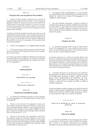 Journal officiel de l’Union européenne 17.12.2009
Article 217
Entreprise mère couvrant plusieurs États membres
1. Lorsque les États membres autorisent leurs autorités de
contrôle à arrêter la décision visée à l’article 216, ils les autorisent
également à décider de conclure un accord avec des autorités de
contrôle dans les autres États membres où se trouve une autre
entreprise mère supérieure liée au niveau national, en vue d’exer­
cer un contrôle du groupe au niveau d’un sous-groupe couvrant
plusieurs États membres.
Lorsque les autorités de contrôle concernées ont conclu un accord
conformément au premier alinéa, aucun contrôle du groupe n’est
effectué au niveau des entreprises mères supérieures visées à l’arti­
cle  216 qui se trouvent dans des États membres différents de
l’État membre où est situé le sous-groupe visé au premier alinéa
du présent paragraphe.
2. L’article 216, paragraphes 2 à 6, s’applique mutatis mutandis.
3. La Commission peut arrêter des mesures d’exécution préci­
sant les circonstances dans lesquelles la décision visée au paragra­
phe 1 peut être prise.
Ces mesures, qui visent à modifier des éléments non essentiels de
la présente directive en la complétant, sont arrêtées en conformité
avec la procédure de réglementation avec contrôle visée à l’arti­
cle 301, paragraphe 3.
CHAPITRE II
Situation financière
S e c t i o n  1
S o l v a b i l i t é d u g r o up e
S o u s - s e c t i o n  1
D i s p o s i t i o n s g é n é r a l e s
Article 218
Contrôle de la solvabilité du groupe
1. Le contrôle de la solvabilité du groupe est exercé conformé­
ment aux paragraphes 2 et 3 du présent article, à l’article 246 et
au chapitre III.
2. Dans le cas visé à l’article 213, paragraphe 2, point a), les
États membres exigent des entreprises d’assurance ou de réassu­
rance participantes qu’elles veillent à ce que le groupe dispose en
permanence d’un montant de fonds propres éligibles au moins
égal au capital de solvabilité requis du groupe calculé conformé­
ment aux sous-sections 2, 3 et 4.
3. Dans le cas visé à l’article 213, paragraphe 2, point b), les
États membres exigent des entreprises d’assurance ou de réassu­
rance faisant partie d’un groupe qu’elles veillent à ce que le groupe
dispose en permanence d’un montant de fonds propres éligibles
au moins égal au capital de solvabilité requis du groupe calculé
conformément à la sous-section 5.
4. Les exigences visées aux paragraphes 2 et 3 sont soumises
au contrôle prudentiel du contrôleur du groupe conformément au
chapitre  III. L’article  136 et l’article  138, paragraphes  1 à  4,
s’appliquent mutatis mutandis.
5. Dès que l’entreprise participante a constaté et informé le
contrôleur du groupe que le capital de solvabilité requis du groupe
n’est plus atteint, ou qu’il risque de ne plus l’être dans les trois
mois à venir, le contrôleur du groupe en informe les autres auto­
rités de contrôle au sein du collège des contrôleurs, qui analyse la
situation du groupe.
Article 219
Fréquence du calcul
1. Le contrôleur du groupe veille à ce que les calculs visés à
l’article 218, paragraphes 2 et 3, soient réalisés au moins une fois
par an, soit par l’entreprise d’assurance ou de réassurance partici­
pante, soit par la société holding d’assurance.
Les données nécessaires à ce calcul et les résultats obtenus sont
fournis au contrôleur du groupe par l’entreprise d’assurance ou de
réassurance participante ou, lorsque le groupe n’est pas dirigé par
une entreprise d’assurance ou de réassurance, par la société hol­
ding d’assurance ou l’entreprise du groupe désignée par le contrô­
leur du groupe après consultation des autres autorités de contrôle
concernées et du groupe lui-même.
2. L’entreprise d’assurance ou de réassurance et la société hol­
ding d’assurance surveillent en permanence le montant du capital
de solvabilité requis du groupe. Lorsque le profil de risque du
groupe s’écarte significativement des hypothèses qui sous-
tendaient le dernier capital de solvabilité requis notifié par le
groupe, ce capital doit être recalculé sans délai et notifié au
contrôleur du groupe.
Lorsque des éléments semblent indiquer que le profil de risque du
groupe a significativement changé depuis la date de la dernière
notification du capital de solvabilité requis du groupe, le contrô­
leur du groupe peut exiger que ce capital soit recalculé.
Sous-section  2
Choix de la méthode de calcul et pri ncipe s
généraux
Article 220
Choix de la méthode
1. Le calcul de la solvabilité au niveau du groupe des entrepri­
ses d’assurance et de réassurance visées à l’article 213, paragra­
phe  2, point  a), est effectué conformément aux principes
techniques et à l’une des méthodes énoncés aux articles 221 à 233.
RF48/533L
 