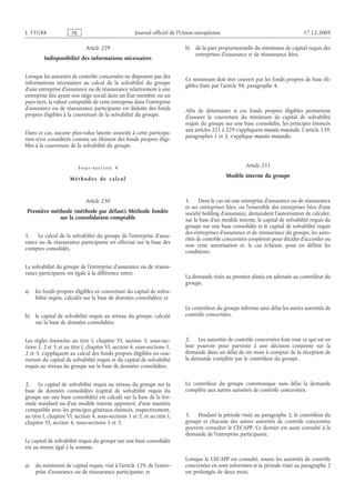 Journal officiel de l’Union européenne 17.12.2009
Article 229
Indisponibilité des informations nécessaires
Lorsque les autorités de contrôle concernées ne disposent pas des
informations nécessaires au calcul de la solvabilité du groupe
d’une entreprise d’assurance ou de réassurance relativement à une
entreprise liée ayant son siège social dans un État membre ou un
pays tiers, la valeur comptable de cette entreprise dans l’entreprise
d’assurance ou de réassurance participante est déduite des fonds
propres éligibles à la couverture de la solvabilité du groupe.
Dans ce cas, aucune plus-value latente associée à cette participa­
tion n’est considérée comme un élément des fonds propres éligi­
bles à la couverture de la solvabilité du groupe.
Sous-section  4
Méthodes de calcul
Article 230
Première méthode (méthode par défaut): Méthode fondée
sur la consolidation comptable
1. Le calcul de la solvabilité du groupe de l’entreprise d’assu­
rance ou de réassurance participante est effectué sur la base des
comptes consolidés.
La solvabilité du groupe de l’entreprise d’assurance ou de réassu­
rance participante est égale à la différence entre:
a) les fonds propres éligibles en couverture du capital de solva­
bilité requis, calculés sur la base de données consolidées; et
b) le capital de solvabilité requis au niveau du groupe, calculé
sur la base de données consolidées.
Les règles énoncées au titre  I, chapitre  VI, section  3, sous-sec­
tions 1, 2 et 3, et au titre I, chapitre VI, section 4, sous-sections 1,
2 et 3, s’appliquent au calcul des fonds propres éligibles en cou­
verture du capital de solvabilité requis et du capital de solvabilité
requis au niveau du groupe sur la base de données consolidées.
2. Le capital de solvabilité requis au niveau du groupe sur la
base de données consolidées (capital de solvabilité requis du
groupe sur une base consolidée) est calculé sur la base de la for­
mule standard ou d’un modèle interne approuvé, d’une manière
compatible avec les principes généraux énoncés, respectivement,
au titre I, chapitre VI, section 4, sous-sections 1 et 2, et au titre I,
chapitre VI, section 4, sous-sections 1 et 3.
Le capital de solvabilité requis du groupe sur une base consolidée
est au moins égal à la somme:
a) du minimum de capital requis, visé à l’article 129, de l’entre­
prise d’assurance ou de réassurance participante; et
b) de la part proportionnelle du minimum de capital requis des
entreprises d’assurance et de réassurance liées.
Ce minimum doit être couvert par les fonds propres de base éli­
gibles fixés par l’article 98, paragraphe 4.
Afin de déterminer si ces fonds propres éligibles permettent
d’assurer la couverture du minimum de capital de solvabilité
requis du groupe sur une base consolidée, les principes énoncés
aux articles 221 à 229 s’appliquent mutatis mutandis. L’article 139,
paragraphes 1 et 2, s’applique mutatis mutandis.
Article 231
Modèle interne du groupe
1. Dans le cas où une entreprise d’assurance ou de réassurance
et ses entreprises liées, ou l’ensemble des entreprises liées d’une
société holding d’assurance, demandent l’autorisation de calculer,
sur la base d’un modèle interne, le capital de solvabilité requis du
groupe sur une base consolidée et le capital de solvabilité requis
des entreprises d’assurance et de réassurance du groupe, les auto­
rités de contrôle concernées coopèrent pour décider d’accorder ou
non cette autorisation et, le cas échéant, pour en définir les
conditions.
La demande visée au premier alinéa est adressée au contrôleur du
groupe.
Le contrôleur du groupe informe sans délai les autres autorités de
contrôle concernées.
2. Les autorités de contrôle concernées font tout ce qui est en
leur pouvoir pour parvenir à une décision conjointe sur la
demande dans un délai de six mois à compter de la réception de
la demande complète par le contrôleur du groupe.
Le contrôleur du groupe communique sans délai la demande
complète aux autres autorités de contrôle concernées.
3. Pendant la période visée au paragraphe 2, le contrôleur du
groupe et chacune des autres autorités de contrôle concernées
peuvent consulter le CECAPP. Ce dernier est aussi consulté à la
demande de l’entreprise participante.
Lorsque le CECAPP est consulté, toutes les autorités de contrôle
concernées en sont informées et la période visée au paragraphe 2
est prolongée de deux mois.
RF88/533L
 