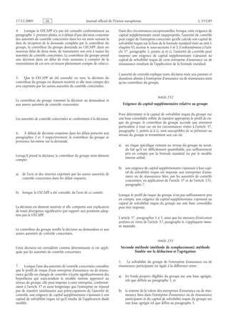 Journal officiel de l’Union européenne L 335/89
4. Lorsque le CECAPP n’a pas été consulté conformément au
paragraphe 3, premier alinéa, et à défaut d’une décision conjointe
des autorités de contrôle concernées dans les six mois suivant la
date de réception de la demande complète par le contrôleur du
groupe, le contrôleur du groupe demande au CECAPP, dans un
nouveau délai de deux mois, de transmettre son avis à toutes les
autorités de contrôle concernées. Le contrôleur du groupe prend
une décision dans un délai de trois semaines à compter de la
transmission de cet avis en tenant pleinement compte de celui-ci.
5. Que le CECAPP ait été consulté ou non, la décision du
contrôleur du groupe est dûment motivée et elle tient compte des
avis exprimés par les autres autorités de contrôle concernées.
Le contrôleur du groupe transmet la décision au demandeur et
aux autres autorités de contrôle concernées.
Les autorités de contrôle concernées se conforment à la décision.
6. À défaut de décision conjointe dans les délais prescrits aux
paragraphes  2 et  3 respectivement, le contrôleur du groupe se
prononce lui-même sur la demande.
Lorsqu’il prend sa décision, le contrôleur du groupe tient dûment
compte:
a) de l’avis et des réserves exprimés par les autres autorités de
contrôle concernées dans les délais impartis;
b) lorsque le CECAPP a été consulté, de l’avis de ce comité.
La décision est dûment motivée et elle comporte une explication
de toute divergence significative par rapport aux positions adop­
tées par le CECAPP.
Le contrôleur du groupe notifie la décision au demandeur et aux
autres autorités de contrôle concernées.
Cette décision est considérée comme déterminante et est appli­
quée par les autorités de contrôle concernées.
7. Lorsque l’une des autorités de contrôle concernées considère
que le profil de risque d’une entreprise d’assurance ou de réassu­
rance qu’elle est chargée de contrôler s’écarte significativement des
hypothèses qui sous-tendent le modèle interne approuvé au
niveau du groupe, elle peut imposer à cette entreprise, conformé­
ment à l’article 37 et aussi longtemps que l’entreprise ne répond
pas de manière satisfaisante aux préoccupations de l’autorité de
contrôle, une exigence de capital supplémentaire s’ajoutant à son
capital de solvabilité requis tel qu’il résulte de l’application dudit
modèle.
Dans des circonstances exceptionnelles, lorsque cette exigence de
capital supplémentaire serait inappropriée, l’autorité de contrôle
peut exiger de l’entreprise concernée qu’elle calcule son capital de
solvabilité requis sur la base de la formule standard visée au titre I,
chapitre VI, section 4, sous-sections 1 et 2. Conformément à l’arti­
cle 37, paragraphe 1, points a) et c), l’autorité de contrôle peut
imposer une exigence de capital supplémentaire s’ajoutant au
capital de solvabilité requis de cette entreprise d’assurance ou de
réassurance résultant de l’application de la formule standard.
L’autorité de contrôle explique toute décision visée aux premier et
deuxième alinéas à l’entreprise d’assurance ou de réassurance ainsi
qu’au contrôleur du groupe.
Article 232
Exigence de capital supplémentaire relative au groupe
Pour déterminer si le capital de solvabilité requis du groupe sur
une base consolidée reflète de manière appropriée le profil de ris­
que du groupe, le contrôleur du groupe accorde une attention
particulière à tout cas où les circonstances visées à l’article  37,
paragraphe 1, points a) à c), sont susceptibles de se présenter au
niveau du groupe et notamment aux cas où:
a) un risque spécifique existant au niveau du groupe ne serait,
du fait qu’il est difficilement quantifiable, pas suffisamment
pris en compte par la formule standard ou par le modèle
interne utilisé;
b) une exigence de capital supplémentaire s’ajoutant à leur capi­
tal de solvabilité requis est imposée aux entreprises d’assu­
rance ou de réassurance liées, par les autorités de contrôle
concernées, en application de l’article 37 et de l’article 231,
paragraphe 7.
Lorsque le profil de risque du groupe n’est pas suffisamment pris
en compte, une exigence de capital supplémentaire s’ajoutant au
capital de solvabilité requis du groupe sur une base  consolidée
peut être imposée.
L’article 37, paragraphes 1 à 5, ainsi que les mesures d’exécution
arrêtées en vertu de l’article 37, paragraphe 6, s’appliquent muta­
tis mutandis.
Article 233
Seconde méthode (méthode de remplacement): méthode
fondée sur la déduction et l’agrégation
1. La solvabilité du groupe de l’entreprise d’assurance ou de
réassurance participante est égale à la différence entre:
a) les fonds propres éligibles du groupe sur une base agrégée,
tels que définis au paragraphe 2, et
b) la somme de la valeur des entreprises d’assurance ou de réas­
surance liées dans l’entreprise d’assurance ou de réassurance
participante et du capital de solvabilité requis du groupe sur
une base agrégée tel que défini au paragraphe 3.
RF9002.21.71
 