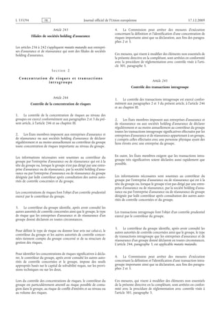 Journal officiel de l’Union européenne 17.12.2009
Article 243
Filiales de sociétés holding d’assurance
Les articles 236 à 242 s’appliquent mutatis mutandis aux entrepri­
ses d’assurance et de réassurance qui sont des filiales de sociétés
holding d’assurance.
S e c t i o n  2
C o n c e n t r a t i o n d e r i s q ue s e t t r a n s a c t i o n s
i n t r a g r o up e
Article 244
Contrôle de la concentration de risques
1. Le contrôle de la concentration de risques au niveau des
groupes est exercé conformément aux paragraphes 2 et 3 du pré­
sent article, à l’article 246 et au chapitre III.
2. Les États membres imposent aux entreprises d’assurance et
de réassurance ou aux sociétés holding d’assurance de déclarer
régulièrement et au moins annuellement au contrôleur du groupe
toute concentration de risques importante au niveau du groupe.
Les informations nécessaires sont soumises au contrôleur du
groupe par l’entreprise d’assurance ou de réassurance qui est à la
tête du groupe ou, lorsque le groupe n’est pas dirigé par une entre­
prise d’assurance ou de réassurance, par la société holding d’assu­
rance ou par l’entreprise d’assurance ou de réassurance du groupe
désignée par ledit contrôleur après consultation des autres auto­
rités de contrôle concernées et du groupe.
Les concentrations de risques font l’objet d’un contrôle prudentiel
exercé par le contrôleur du groupe.
3. Le contrôleur du groupe identifie, après avoir consulté les
autres autorités de contrôle concernées ainsi que le groupe, le type
de risque que les entreprises d’assurance et de réassurance d’un
groupe donné déclarent en toutes circonstances.
Pour définir le type de risque ou donner leur avis sur celui-ci, le
contrôleur du groupe et les autres autorités de contrôle concer­
nées tiennent compte du groupe concerné et de sa structure de
gestion des risques.
Pour identifier les concentrations de risques significatives à décla­
rer, le contrôleur du groupe, après avoir consulté les autres auto­
rités de contrôle concernées et le groupe, impose des seuils
appropriés basés sur le capital de solvabilité requis, sur les provi­
sions techniques ou sur les deux.
Lors du contrôle des concentrations de risques, le contrôleur du
groupe est particulièrement attentif au risque possible de conta­
gion dans le groupe, au risque de conflit d’intérêts et au niveau ou
au volume des risques.
4. La Commission peut arrêter des mesures d’exécution
concernant la définition et l’identification d’une concentration de
risques importante ainsi que sa déclaration, aux fins des paragra­
phes 2 et 3.
Ces mesures, qui visent à modifier des éléments non essentiels de
la présente directive en la complétant, sont arrêtées en conformité
avec la procédure de réglementation avec contrôle visée à l’arti­
cle 301, paragraphe 3.
Article 245
Contrôle des transactions intragroupe
1. Le contrôle des transactions intragroupe est exercé confor­
mément aux paragraphes 2 et 3 du présent article, à l’article 246
et au chapitre III.
2. Les États membres imposent aux entreprises d’assurance et
de réassurance ou aux sociétés holding d’assurance de déclarer
régulièrement et au moins annuellement au contrôleur du groupe
toutes les transactions intragroupe significatives effectuées par les
entreprises d’assurance et de réassurance appartenant à un groupe,
y compris celles effectuées avec une personne physique ayant des
liens étroits avec une entreprise du groupe.
En outre, les États membres exigent que les transactions intra­
groupe très significatives soient déclarées aussi rapidement que
possible.
Les informations nécessaires sont soumises au contrôleur du
groupe par l’entreprise d’assurance ou de réassurance qui est à la
tête du groupe ou, lorsque le groupe n’est pas dirigé par une entre­
prise d’assurance ou de réassurance, par la société holding d’assu­
rance ou par l’entreprise d’assurance ou de réassurance du groupe
désignée par ledit contrôleur après consultation des autres auto­
rités de contrôle concernées et du groupe.
Les transactions intragroupe font l’objet d’un contrôle prudentiel
exercé par le contrôleur du groupe.
3. Le contrôleur du groupe identifie, après avoir consulté les
autres autorités de contrôle concernées ainsi que le groupe, le type
de transactions intragroupe que les entreprises d’assurance et de
réassurance d’un groupe donné déclarent en toutes circonstances.
L’article 244, paragraphe 3, est applicable mutatis mutandis.
4. La Commission peut arrêter des mesures d’exécution
concernant la définition et l’identification d’une transaction intra­
groupe importante ainsi que sa déclaration, aux fins des paragra­
phes 2 et 3.
Ces mesures, qui visent à modifier des éléments non essentiels
de la présente directive en la complétant, sont arrêtées en confor­
mité avec la procédure de réglementation avec contrôle visée à
l’article 301, paragraphe 3.
RF49/533L
 