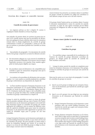 Journal officiel de l’Union européenne L 335/95
S e c t i o n  3
G e s t i o n d e s r i s q ue s e t c o n t r ô l e i n t e r n e
Article 246
Contrôle du système de gouvernance
1. Les exigences prévues au titre  I, chapitre  IV, section  2,
s’appliquent mutatis mutandis au niveau du groupe.
Sans préjudice du premier alinéa, les systèmes de gestion des ris­
ques et de contrôle interne ainsi que les procédures de déclara­
tion sont appliqués de façon cohérente dans toutes les entreprises
rentrant dans le champ d’application du contrôle de groupe
conformément à l’article 213, paragraphe 2, points a) et b), afin
que ces systèmes et procédures puissent être contrôlés au niveau
du groupe.
2. Sans préjudice du paragraphe 1, les mécanismes de contrôle
interne d’un groupe comportent au moins les éléments suivants:
a) des mécanismes adéquats en ce qui concerne la solvabilité du
groupe, permettant d’identifier et de mesurer tous les risques
importants encourus et de rattacher d’une manière appro­
priée les fonds propres éligibles aux risques;
b) des procédures saines de déclaration et de comptabilité pour
contrôler et gérer les transactions intragroupe ainsi que la
concentration de risques.
3. Les systèmes et les procédures de déclaration visés aux para­
graphes 1 et 2 sont soumis au contrôle prudentiel du contrôleur
du groupe conformément aux dispositions du chapitre III.
4. Les États membres imposent à l’entreprise d’assurance ou de
réassurance participante ou à la société holding d’assurance de
procéder au niveau du groupe à l’évaluation requise par l’arti­
cle 45. L’évaluation interne des risques et de la solvabilité menée
au niveau du groupe fait l’objet d’un contrôle prudentiel par le
contrôleur du groupe conformément au chapitre III.
Lorsque le calcul de solvabilité est mené au niveau du groupe
selon la première méthode, telle que visée à l’article 230, l’entre­
prise d’assurance ou de réassurance participante ou la société hol­
ding d’assurance fournit au contrôleur du groupe une analyse
appropriée de la différence entre la somme des différents mon­
tants de capital de solvabilité requis pour toutes les entreprises
d’assurance ou de réassurance liées appartenant au groupe et le
capital de solvabilité requis pour le groupe sur une base
consolidée.
Lorsque l’entreprise d’assurance ou de réassurance participante ou
la société holding d’assurance le décide, et sous réserve de l’accord
du contrôleur du groupe, elle peut procéder en même temps à
toutes les évaluations imposées par l’article  45 au niveau du
groupe et au niveau de toute filiale du groupe et rédiger un docu­
ment unique couvrant toutes les évaluations.
Avant de donner l’accord prévu au troisième alinéa, le contrôleur
du groupe consulte les membres du collège des contrôleurs et
tient dûment compte de leurs avis et de leurs réserves.
Si le groupe choisit l’option prévue au troisième alinéa, il soumet
le document simultanément à toutes les autorités de contrôle
concernées. Le choix de cette option n’exempte pas les filiales
concernées de l’obligation de veiller au respect des exigences de
l’article 45.
CHAPITRE III
Mesures visant à faciliter le contrôle des groupes
Article 247
Contrôleur du groupe
1. Un contrôleur unique, responsable de la coordination et de
l’exercice du contrôle du groupe (dénommé «contrôleur du
groupe»), est désigné parmi les autorités de contrôle des
États membres concernées.
2. Lorsque la même autorité de contrôle est compétente pour
toutes les entreprises d’assurance et de réassurance d’un groupe,
la tâche de contrôleur du groupe est exercée par cette autorité de
contrôle.
Dans tous les autres cas et sous réserve du paragraphe 3, la tâche
de contrôleur du groupe est exercée:
a) dans le cas où le groupe est dirigé par une entreprise d’assu­
rance ou de réassurance, par l’autorité de contrôle qui a agréé
cette entreprise;
b) dans le cas où le groupe n’est pas dirigé par une entreprise
d’assurance ou de réassurance, par l’autorité de contrôle
suivante:
i) lorsque l’entreprise d’assurance ou de réassurance a pour
entreprise mère une société holding d’assurance, par
l’autorité de contrôle qui a agréé cette entreprise d’assu­
rance ou de réassurance;
ii) lorsque plusieurs entreprises d’assurance ou de réassu­
rance dont le siège social est situé dans la Communauté
ont pour entreprise mère la même société holding d’assu­
rance et que l’une de ces entreprises a été agréée dans
l’État membre dans lequel la société holding d’assurance
a son siège social, par l’autorité de contrôle de l’entre­
prise d’assurance ou de réassurance agréée dans ledit État
membre;
RF9002.21.71
 