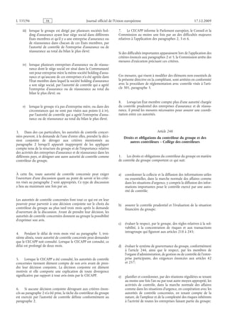 Journal officiel de l’Union européenne 17.12.2009
iii) lorsque le groupe est dirigé par plusieurs sociétés hol­
ding d’assurance ayant leur siège social dans différents
États membres et qu’il y a une entreprise d’assurance ou
de réassurance dans chacun de ces États membres, par
l’autorité de contrôle de l’entreprise d’assurance ou de
réassurance au total du bilan le plus élevé;
iv) lorsque plusieurs entreprises d’assurance ou de réassu­
rance dont le siège social est situé dans la Communauté
ont pour entreprise mère la même société holding d’assu­
rance et qu’aucune de ces entreprises n’a été agréée dans
l’État membre dans lequel la société holding d’assurance
a son siège social, par l’autorité de contrôle qui a agréé
l’entreprise d’assurance ou de réassurance au total du
bilan le plus élevé; ou
v) lorsque le groupe n’a pas d’entreprise mère, ou dans des
circonstances qui ne sont pas visées aux points i) à iv),
par l’autorité de contrôle qui a agréé l’entreprise d’assu­
rance ou de réassurance au total du bilan le plus élevé.
3. Dans des cas particuliers, les autorités de contrôle concer­
nées peuvent, à la demande de l’une d’entre elles, prendre la déci­
sion conjointe de déroger aux critères mentionnés au
paragraphe  2 lorsqu’il apparaît inapproprié de les appliquer
compte tenu de la structure du groupe et de l’importance relative
des activités des entreprises d’assurance et de réassurance dans les
différents pays, et désigner une autre autorité de contrôle comme
contrôleur du groupe.
À cette fin, toute autorité de contrôle concernée peut exiger
l’ouverture d’une discussion quant au point de savoir si les critè­
res visés au paragraphe 2 sont appropriés. Ce type de discussion
a lieu au maximum une fois par an.
Les autorités de contrôle concernées font tout ce qui est en leur
pouvoir pour parvenir à une décision conjointe sur le choix du
contrôleur du groupe au plus tard trois mois après la demande
d’ouverture de la discussion. Avant de prendre leur décision, les
autorités de contrôle concernées donnent au groupe la possibilité
d’exprimer son avis.
4. Pendant le délai de trois mois visé au paragraphe  3, troi­
sième alinéa, toute autorité de contrôle concernée peut demander
que le CECAPP soit consulté. Lorsque le CECAPP est consulté, ce
délai est prolongé de deux mois.
5. Lorsque le CECAPP a été consulté, les autorités de contrôle
concernées tiennent dûment compte de son avis avant de pren­
dre leur décision conjointe. La décision conjointe est dûment
motivée et elle comporte une explication de toute divergence
significative par rapport à tout avis émis par le CECAPP.
6. Si aucune décision conjointe dérogeant aux critères énon­
cés au paragraphe 2 n’a été prise, la tâche du contrôleur du groupe
est exercée par l’autorité de contrôle définie conformément au
paragraphe 2.
7. Le CECAPP informe le Parlement européen, le Conseil et la
Commission au moins une fois par an des difficultés majeures
relatives à l’application des paragraphes 2, 3 et 6.
Si des difficultés importantes apparaissent lors de l’application des
critères énoncés aux paragraphes 2 et 3, la Commission arrête des
mesures d’exécution précisant ces critères.
Ces mesures, qui visent à modifier des éléments non essentiels de
la présente directive en la complétant, sont arrêtées en conformité
avec la procédure de réglementation avec contrôle visée à l’arti­
cle 301, paragraphe 3.
8. Lorsqu’un État membre compte plus d’une autorité chargée
du contrôle prudentiel des entreprises d’assurance et de réassu­
rance, il prend les mesures nécessaires pour assurer une coordi­
nation entre ces autorités.
Article 248
Droits et obligations du contrôleur du groupe et des
autres contrôleurs – Collège des contrôleurs
1. Les droits et obligations du contrôleur du groupe en matière
de contrôle du groupe comportent ce qui suit:
a) coordonner la collecte et la diffusion des informations utiles
ou essentielles, dans la marche normale des affaires comme
dans les situations d’urgence, y compris la diffusion des infor­
mations importantes pour le contrôle exercé par une auto­
rité de contrôle;
b) assurer le contrôle prudentiel et l’évaluation de la situation
financière du groupe;
c) évaluer le respect, par le groupe, des règles relatives à la sol­
vabilité, à la concentration de risques et aux transactions
intragroupe qui figurent aux articles 218 à 245;
d) évaluer le système de gouvernance du groupe, conformément
à l’article  246, ainsi que le respect, par les membres de
l’organe d’administration, de gestion ou de contrôle de l’entre­
prise participante, des exigences énoncées aux articles  42
et 257;
e) planifier et coordonner, par des réunions régulières se tenant
au moins une fois l’an ou par tout autre moyen approprié, les
activités de contrôle, dans la marche normale des affaires
comme dans les situations d’urgence, en coopération avec les
autorités de contrôle concernées, en tenant compte de la
nature, de l’ampleur et de la complexité des risques inhérents
à l’activité de toutes les entreprises faisant partie du groupe;
RF69/533L
 