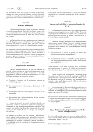 Journal officiel de l’Union européenne L 335/99
Les informations reçues dans le cadre du contrôle des groupes et,
en particulier, toute information échangée entre des autorités de
contrôle ou entre celles-ci et d’autres autorités conformément au
présent titre sont couvertes par les dispositions de l’article 295.
Article 254
Accès aux informations
1. Les États membres veillent à ce que les personnes physiques
et morales incluses dans le champ du contrôle des groupes ainsi
que leurs entreprises liées et participantes puissent échanger toute
information pouvant présenter un intérêt aux fins du contrôle
des groupes.
2. Les États membres prévoient que leurs autorités chargées du
contrôle des groupes aient accès à toute information présentant
un intérêt aux fins de ce contrôle, quelle que soit la nature de
l’entreprise concernée. L’article 35 s’applique mutatis mutandis.
Les autorités de contrôle concernées ne peuvent s’adresser direc­
tement aux entreprises du groupe pour obtenir les informations
nécessaires que lorsque ces informations ont été demandées à
l’entreprise d’assurance ou de réassurance soumise au contrôle des
groupes et que cette entreprise n’a pas communiqué ces informa­
tions dans un délai raisonnable.
Article 255
Vérification des informations
1. Les États membres veillent à ce que leurs autorités de
contrôle puissent procéder sur leur territoire, directement ou par
l’intermédiaire de personnes qu’elles mandatent à cet effet, à la
vérification sur place des informations visées à l’article 254 dans
les locaux de chacune des entreprises suivantes:
a) l’entreprise d’assurance ou de réassurance soumise au
contrôle du groupe;
b) les entreprises liés à cette entreprise d’assurance ou de
réassurance;
c) les entreprises mères de cette entreprise d’assurance ou de
réassurance;
d) les entreprises liées d’une entreprise mère de cette entreprise
d’assurance ou de réassurance.
2. Lorsque les autorités de contrôle souhaitent, dans des cas
déterminés, vérifier les informations relatives à une entreprise,
réglementée ou non, qui appartient à un groupe et est située dans
un autre État membre, elles demandent aux autorités de contrôle
de cet autre État membre de faire en sorte que cette vérification
soit effectuée.
Les autorités qui reçoivent une telle demande y donnent suite,
dans le cadre de leurs compétences, soit en procédant directement
à cette vérification, soit en autorisant un réviseur ou un expert à y
procéder, soit en autorisant l’autorité qui a présenté la demande à
y procéder elle-même. Le contrôleur du groupe est informé des
mesures prises.
Lorsqu’elle ne procède pas directement à la vérification, l’autorité
de contrôle qui a présenté la demande peut, si elle le souhaite, y
participer.
Article 256
Rapport sur la solvabilité et la situation financière du
groupe
1. Les États membres requièrent des entreprises d’assurance et
de réassurance participantes ou des sociétés holding d’assurance
qu’elles publient annuellement un rapport sur la solvabilité et la
situation financière au niveau du groupe. Les articles  51 et  53
à 55 s’appliquent mutatis mutandis.
2. Lorsqu’une entreprise d’assurance ou de réassurance parti­
cipante ou une société holding d’assurance le décide, elle peut,
sous réserve de l’accord du contrôleur du groupe, publier un rap­
port unique sur la solvabilité et la situation financière contenant
les éléments suivants:
a) les informations au niveau du groupe qui doivent être
publiées conformément au paragraphe 1;
b) les informations relatives à toute filiale du groupe qui doivent
être identifiables individuellement et publiées conformément
aux articles 51 et 53 à 55.
Avant de donner l’accord prévu au premier alinéa, le contrôleur
du groupe consulte les membres du collège des contrôleurs et
tient dûment compte de l’avis et des réserves exprimés par eux.
3. Lorsque le rapport visé au paragraphe 2 ne contient pas les
informations que l’autorité de contrôle ayant agréé une filiale du
groupe demande aux entreprises comparables de publier, l’auto­
rité de contrôle concernée est habilitée, si cette omission est subs­
tantielle, à exiger que la filiale concernée publie les informations
complémentaires nécessaires.
4. La Commission arrête des mesures d’exécution précisant, en
ce qui concerne le rapport unique sur la solvabilité et la situation
financière, les informations qui doivent faire l’objet d’une publi­
cation et les moyens d’y procéder.
Ces mesures, qui visent à modifier des éléments non essentiels de
la présente directive en la complétant, sont arrêtées en conformité
avec la procédure de réglementation avec contrôle visée à l’arti­
cle 301, paragraphe 3.
Article 257
Organe d’administration, de gestion ou de contrôle des
sociétés holding d’assurance
Les État membres exigent que toute personne qui gère effective­
ment la société holding d’assurance possède les compétences et
l’honorabilité requises à cette fin.
L’article 42 s’applique mutatis mutandis.
RF9002.21.71
 