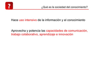 ? Hace  uso intensivo  de la información y el conocimiento  Aprovecha y potencia las  capacidades de comunicación, trabajo colaborativo, aprendizaje e innovación ¿Qué es la sociedad del conocimiento? 