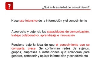 ? Hace  uso intensivo  de la información y el conocimiento  Aprovecha y potencia las  capacidades de comunicación, trabajo colaborativo, aprendizaje e innovación ¿Qué es la sociedad del conocimiento? Funciona bajo la idea de que  el conocimiento que se comparte, crece.  Se conforman redes de sujetos, grupos, empresas e instituciones que colaboran para generar, compartir y aplicar información y conocimiento 