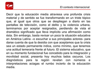 El contexto internacional  Decir que la educación media atraviesa una profunda crisis material y de sentido se fue transformando en un triste tópico que, al igual que otros que se despliegan a diario en las pantallas de televisión, como el delito y la violencia urbana, terminamos por aceptar resignados, perdiendo de vista el dramático significado que lleva implícito una afirmación como ésta. Sin embargo, basta revisar un poco la situación educativa en América Latina –o escuchar a sus principales actores- para darse cuenta de que la desidia con que aceptamos que la crisis sea un estado permanente indica, como mínimo, que tenemos una actitud temeraria frente al futuro. El sistema educativo, que en su momento fundacional fue concebido para la integración y movilidad social, presenta hoy muchos lados oscuros. Los diagnósticos para la región revelan con números e interpretaciones aciagas el rumbo incierto de la educación media. 