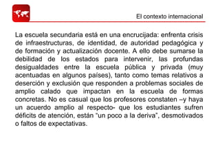 El contexto internacional  La escuela secundaria está en una encrucijada: enfrenta crisis de infraestructuras, de identidad, de autoridad pedagógica y de formación y actualización docente. A ello debe sumarse la debilidad de los estados para intervenir, las profundas desigualdades entre la escuela pública y privada (muy acentuadas en algunos países), tanto como temas relativos a deserción y exclusión que responden a problemas sociales de amplio calado que impactan en la escuela de formas concretas. No es casual que los profesores constaten –y haya un acuerdo amplio al respecto- que los estudiantes sufren déficits de atención, están “un poco a la deriva”, desmotivados o faltos de expectativas.  