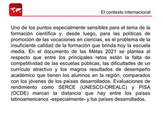 El contexto internacional  Uno de los puntos especialmente sensibles para el tema de la formación científica y, desde luego, para las políticas de promoción de las vocaciones en ciencias, es el problema de la insuficiente calidad de la formación que brinda hoy la escuela media. En el documento de las Metas 2021 se plantea al respecto que entre los principales retos están la falta de competitividad de las escuelas públicas, las dificultades de un currículo atractivo y los magros resultados de desempeño académico que tienen los alumnos en la región, comparados con los jóvenes de los países desarrollados. Evaluaciones de rendimiento como SERCE (UNESCO-OREALC) y PISA (OCDE) marcan la distancia que hay entre los países latinoamericanos -especialmente- y los países desarrollados. 