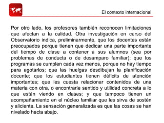 El contexto internacional  Por otro lado, los profesores también reconocen limitaciones que afectan a la calidad. Otra investigación en curso del Observatorio indica, preliminarmente, que los docentes están preocupados porque tienen que dedicar una parte importante del tiempo de clase a contener a sus alumnos (sea por problemas de conducta o de desamparo familiar); que los programas se cumplen cada vez menos, porque no hay tiempo para agotarlos; que las huelgas desdibujan la planificación docente; que los estudiantes tienen déficits de atención importantes; que les cuesta relacionar contenidos de una materia con otra, o encontrarle sentido y utilidad concreta a lo que están viendo en clases; y que tampoco tienen un acompañamiento en el núcleo familiar que les sirva de sostén y aliciente. La sensación generalizada es que las cosas se han nivelado hacia abajo.  