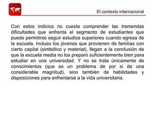 El contexto internacional  Con estos indicios no cuesta comprender las tremendas dificultades que enfrenta el segmento de estudiantes que puede permitirse seguir estudios superiores cuando egresa de la escuela. Incluso los jóvenes que provienen de familias con cierto capital (simbólico y material), llegan a la conclusión de que la escuela media no los preparó suficientemente bien para estudiar en una universidad. Y no se trata únicamente de conocimientos (que es un problema de por sí de una considerable magnitud), sino también de habilidades y disposiciones para enfrentarse a la vida universitaria.  