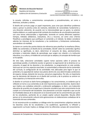 Ministerio de Educación Nacional
        República de Colombia
        Subdirección de Estándares y Evaluación         FACULTAD DE CIENCIAS ECONÓMICAS
                                                  CENTRO INVESTIGACIONES PARA EL DESARROLLO - CID



la escuela, referidas a conocimientos conceptuales y procedimentales, así como a
destrezas, actitudes y valores.
El diseño del currículo juega un papel importante, pues sirve para identificar problemas
clave y pensar la práctica antes de realizarla, dotándola de racionalidad, fundamento y
una dirección coherente, de acuerdo con la intencionalidad que se quiera. Lo anterior
implica elaborar un cuadro general del contexto de enseñanza de una disciplina particular,
con unos temas seleccionados y organizados, teniendo en cuenta diferentes aspectos:
tiempos, métodos (didácticos, evaluativos, etc.) y recursos, así como unos criterios
filosóficos y psicológicos que justifiquen el contenido y el método. Se deben considerar
además los intereses de los estudiantes y las condiciones y limitaciones contextuales,
acercándose a la realidad.
Se tienen en cuenta dos puntos básicos de referencia para planificar la enseñanza (Pérez,
2000): los contenidos y el diseño de las actividades. Decidir sobre los contenidos significa
delimitar su significado, es decir, determinar el conjunto de ideas, planteamientos,
principios y materiales objeto de aprendizaje, que surgen con relación a la institución
educativa, a su cultura, al modelo de currículo que se adopta y al concepto de hombre que
se ha optado.
De otro lado, seleccionar actividades supone tomar opciones sobre el proceso de
aprendizaje posible, el ambiente escolar en general, la organización de la dinámica en su
conjunto, el papel de los docentes y los estudiantes. La programación en este sentido,
tiene que ver con tres aspectos esenciales: la sustantividad y ordenación de los contenidos
del currículo, la configuración de las actividades más adecuadas para lograr lo que se
pretende y la capacidad de realizar esos planes dentro de unas determinadas condiciones
de espacio, tiempo, dotación de recursos, estructura organizativa. Por ello, es importante
que las decisiones del docente en el diseño del currículo y de la práctica se centren en
estos aspectos y la interacción entre ellos.
Si diseñar el currículo es darle forma pedagógica a los conocimientos, es evidente que la
reflexión en torno a sus contenidos es de vital importancia para los docentes. Quiere decir
que implica una cuidadosa selección y ordenación pedagógica, es decir, una traducción
educativa de acuerdo con el papel que el docente considera que este conocimiento ha de
cumplir en la formación del estudiante. Esta planeación curricular responde a que una de
las finalidades básicas de la educación es la reconstrucción de los conocimientos por parte
de los estudiantes, partiendo de un amplio capital cultural disponible. Resulta difícil
pensar en la comunicación cultural entre generaciones sin elaboraciones cuidadosas de la
trasmisión de esos contenidos.
En tal reconstrucción se establece un diálogo entre los conocimientos subjetivos tanto de
los docentes como de los estudiantes y los académicos. Igualmente, la reflexión y
organización curricular implica un diálogo entre los diferentes campos del conocimiento.


Evaluación de Competencias – Proceso de Ascenso y Reubicación                      Página 23
 