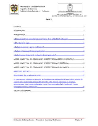 Ministerio de Educación Nacional
              República de Colombia
              Subdirección de Estándares y Evaluación
                                                                                      FACULTAD DE CIENCIAS ECONÓMICAS
                                                                                CENTRO INVESTIGACIONES PARA EL DESARROLLO - CID

                                                                    ÍNDICE


CRÉDITOS...........................................................................................................................................2

PRESENTACIÓN...................................................................................................................................3

INTRODUCCIÓN..................................................................................................................................5

1.1.La evaluación de competencias en el marco de la calidad de la educación..................................5

1.2.Fundamento legal.........................................................................................................................6

1.3.¿Qué es ascenso y qué es reubicación?........................................................................................7

1.4.¿Qué es la evaluación de competencias?.....................................................................................8

1.5.¿Quiénes participan en la evaluación de competencias?...........................................................11

MARCO CONCEPTUAL DEL COMPONENTE DE COMPETENCIAS COMPORTAMENTALES..................12

MARCO CONCEPTUAL DEL COMPONENTE DE COMPETENCIAS PEDAGÓGICAS...............................20

MARCO CONCEPTUAL DEL COMPONENTE DE COMPETENCIAS DISCIPLINARES...............................32

DIRECTIVOS DOCENTES....................................................................................................................37

(Coordinador, Rector y Director rural).............................................................................................37

En torno a estos principios se articulan las funciones que pueden asociarse en cuatro ámbitos de
acuerdo a las relaciones que se establecen entre estos mismos principios: en el campo
administrativo, en el campo pedagógico, con el clima institucional y la convivencia y en su
compromiso social y comunitario....................................................................................................39

BIBLIOGRAFÍA GENERAL...................................................................................................................48




Evaluación de Competencias – Proceso de Ascenso y Reubicación                                                                    Página 4
 