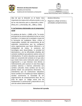Ministerio de Educación Nacional
        República de Colombia
        Subdirección de Estándares y Evaluación             FACULTAD DE CIENCIAS ECONÓMICAS
                                                      CENTRO INVESTIGACIONES PARA EL DESARROLLO - CID



idea de que la dirección es el factor más                  donde el directivo.
importante de mejora de la eficacia escolar y uno •        Organizar y dirigir servicios y
de los más decisivos para su desarrollo y éxito”.          actividades complementarias.
(Pérez, M. J. y Hernández, M.L., 2000, p. 1032).

4. Las funciones relacionadas con el compromiso
social

En palabras de Gairín, J. (2000, p.74), “la misión
principal de los centros educativos ha de ser la de
contribuir a la mejora de la sociedad a través de
la formación de ciudadanos libres, críticos y
responsables; también del conocimiento de las
especiales características que les configuran
como organizaciones que hacen diferencia a la
ambigüedad de metas, la existencia de
tecnologías poco desarrolladas, la variedad de
destinatarios y de las dificultades añadidas del
contexto neoliberal que potencia valores como el
individualismo. El centro educativo que aprende
debe ser consciente del contexto en el que está,
que misión tiene como institución social y como
organización y a que intereses sirve directa o
indirectamente, pero avanzar en esta línea exige
cambios externos e internos coherentes con
cambios culturales. Estos cambios son los que
plantea desde una perspectiva direccional... Si
entendemos que las instituciones educativas
tienen sentido en la medida que tienen objetivos
sociales asumiremos la necesidad de ser
organizaciones de comportamiento ético. No se
trata de seguir un código moral sino de
fundamentar su construcción y desarrollo en una
serie de valores determinados”.


                                  Estructura de la prueba




Evaluación de Competencias – Proceso de Ascenso y Reubicación                          Página 44
 