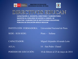 CAPACITACIÓN A DOCENTES, DIRECTORES Y SUBDIRECTORES
INSCRITOS AL CONCURSO DE ACCESO A CARGOS DE
DIRECTOR Y SUBDIRECTOR DE INSTITUCIONES EDUCATIVAS
PÚBLICAS DE EDUCACIÓN BÁSICA REGULAR
INSTITUCIÒN FORMADORA: Universidad Nacional de Piura
SEDE - SUB SEDE: Piura - Sullana
CAPACITADOR: Miguel Alejandro Alvarado León
AULA: 14 - San Pedro Chanel
PERÍODO DE EJECUCIÓN: 10 de febrero al 25 de mayo de 2014
MINISTERIO DE EDUCACIÓN
UNIVERSIDAD NACIONAL DE PIURA
 