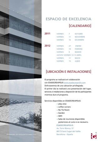 ESPACIO DE EXCELENCIA
                                                                                          [CALENDARIO]

                                                           2011           VIERNES         7      OCTUBRE
                                                                          VIERNES         11     NOVIEMBRE
                                                                          VIERNES         16     DICIEMBRE


                                                           2012           VIERNES         27      ENERO
                                                                          VIERNES         10     FEBRERO
                                                                          VIERNES         9      MARZO
                                                                          JUEVES/ VIERNES 12-13 ABRIL
                                                                          VIERNES         11     MAYO
                                                                          VIERNES         15     JUNIO




                                                            [UBICACIÓN E INSTALACIONES]

                                                           El programa se realizará en colaboración
                                                           con ESADECREAPOLIS www.esadecreapolis.com
                                                           Disfrutaremos de una ubicación privilegiada.
                                                           El primer día se realizará una presentación del lugar,
                                                           servicios e instalaciones a disposición de los participantes
                                                           mientras dure el programa.


                                                           Servicios disponibles en ESADECREAPOLIS:
                                                                          > play area
                                                                          > coffee corners
                                                                          > No Tie Room
                                                                          > Garden
                                                                          > WIFI
                                                                          > Salas de reuniones disponibles
                                                                            posteriores al curso si es necesario.
                                                                          ESADECREAPOLIS
                                                                          Av. Torre Blanca, 57
                                                                          08173 Sant Cugat del Vallès
                                                                                                                          12
P R O G R A M A D E E X C E L E N C I A D I R E C T I VA                  Barcelona - España
 