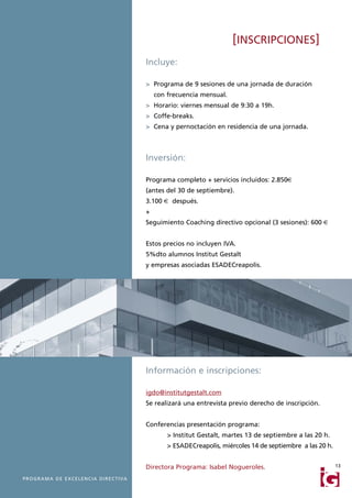 [INSCRIPCIONES]
                                                           Incluye:

                                                           > Programa de 9 sesiones de una jornada de duración
                                                               con frecuencia mensual.
                                                           > Horario: viernes mensual de 9:30 a 19h.
                                                           > Coffe-breaks.
                                                           > Cena y pernoctación en residencia de una jornada.



                                                           Inversión:

                                                           Programa completo + servicios incluidos: 2.850€
                                                           (antes del 30 de septiembre).
                                                           3.100 € después.
                                                           +
                                                           Seguimiento Coaching directivo opcional (3 sesiones): 600 €


                                                           Estos precios no incluyen IVA.
                                                           5%dto alumnos Institut Gestalt
                                                           y empresas asociadas ESADECreapolis.




                                                           Información e inscripciones:

                                                           igdo@institutgestalt.com
                                                           Se realizará una entrevista previo derecho de inscripción.


                                                           Conferencias presentación programa:
                                                                   > Institut Gestalt, martes 13 de septiembre a las 20 h.
                                                                   > ESADECreapolis, miércoles 14 de septiembre a las 20 h.


                                                           Directora Programa: Isabel Nogueroles.                             13

P R O G R A M A D E E X C E L E N C I A D I R E C T I VA
 