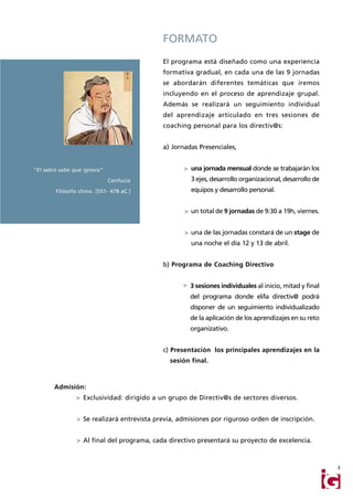 FORMATO
                                            El programa está diseñado como una experiencia
                                            formativa gradual, en cada una de las 9 jornadas
                                            se abordarán diferentes temáticas que iremos
                                            incluyendo en el proceso de aprendizaje grupal.
                                            Además se realizará un seguimiento individual
                                            del aprendizaje articulado en tres sesiones de
                                            coaching personal para los directiv@s:


                                            a) Jornadas Presenciales,


"El sabio sabe que ignora”                         > una jornada mensual donde se trabajarán los
                             Confucio                 3 ejes, desarrollo organizacional, desarrollo de
        Filósofo chino. [551- 478 aC.]                equipos y desarrollo personal.


                                                   > un total de 9 jornadas de 9:30 a 19h, viernes.


                                                   > una de las jornadas constará de un stage de
                                                      una noche el día 12 y 13 de abril.


                                            b) Programa de Coaching Directivo


                                                   > 3 sesiones individuales al inicio, mitad y final
                                                     del programa donde el/la directiv@ podrá
                                                     disponer de un seguimiento individualizado
                                                     de la aplicación de los aprendizajes en su reto
                                                     organizativo.


                                            c) Presentación los principales aprendizajes en la
                                               sesión final.



       Admisión:
                > Exclusividad: dirigido a un grupo de Directiv@s de sectores diversos.


                > Se realizará entrevista previa, admisiones por riguroso orden de inscripción.


                > Al final del programa, cada directivo presentará su proyecto de excelencia.



                                                                                                         3
 