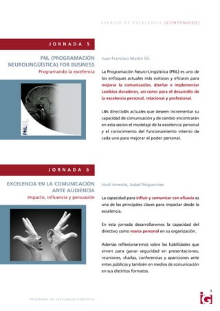 ESPACIO DE EXCELENCIA [CONTENIDOS]




                       J O R N A D A                    5


          PNL (PROGRAMACIÓN                                       Juan Francisco Martín Gil.
NEUROLINGÜÍSTICA) FOR BUSINESS
              Programando la excelencia                           La Programación Neuro-Lingüística (PNL) es uno de
                                                                  los enfoques actuales más exitosos y eficaces para
                                                                  mejorar la comunicación, diseñar e implementar
                                                                  cambios duraderos, así como para el desarrollo de
                                                                  la excelencia personal, relacional y profesional.


                                                                  L@s directiv@s actuales que deseen incrementar su
                                                                  capacidad de comunicación y de cambio encontrarán
                                                                  en esta sesión el modelaje de la excelencia personal
                                                                  y el conocimiento del funcionamiento interno de
                                                                  cada uno para mejorar el poder personal.




                       J O R N A D A                   6


EXCELENCIA EN LA COMUNICACIÓN                                     Jordi Amenós, Isabel Nogueroles.
                ANTE AUDIENCIA
       Impacto, influencia y persuasión                           La capacidad para influir y comunicar con eficacia es
                                                                  una de las principales claves para impactar desde la
                                                                  excelencia.


                                                                  En esta jornada desarrollaremos la capacidad del
                                                                  directivo como marca personal en su organización.


                                                                  Además reflexionaremos sobre las habilidades que
                                                                  sirven para ganar seguridad en presentaciones,
                                                                  reuniones, charlas, conferencias y apariciones ante
                                                                  entes públicos y también en medios de comunicación
                                                                  en sus distintos formatos.



                                                                                                                          6

       P R O G R A M A D E E X C E L E N C I A D I R E C T I VA
 
