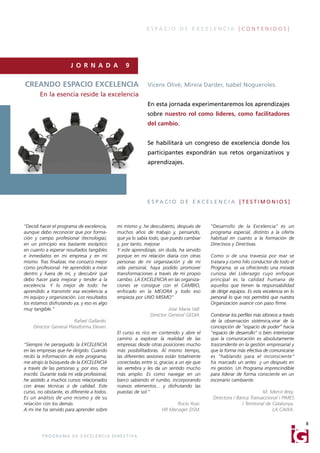 ESPACIO DE EXCELENCIA [CONTENIDOS]




                         J O R N A D A                    9

CREANDO ESPACIO EXCELENCIA                                          Vicens Olivé, Mireia Darder, Isabel Nogueroles.
        En la esencia reside la excelencia
                                                                    En esta jornada experimentaremos los aprendizajes
                                                                    sobre nuestro rol como líderes, como facilitadores
                                                                    del cambio.


                                                                    Se habilitará un congreso de excelencia donde los
                                                                    participantes expondrán sus retos organizativos y
                                                                    aprendizajes.




                                                                    ESPACIO DE EXCELENCIA [TESTIMONIOS]



“Decidí hacer el programa de excelencia,             mi mismo y, he descubierto, después de      “Desarrollo de la Excelencia” es un
aunque debo reconocer que por forma-                 muchos años de trabajo y, pensando,         programa especial, distinto a la oferta
ción y campo profesional (tecnología),               que ya lo sabía todo, que puedo cambiar     habitual en cuanto a la formación de
en un principio era bastante escéptico               y, por tanto, mejorar.                      Directivos y Directivas.
en cuanto a esperar resultados tangibles             Y este aprendizaje, sin duda, ha servido
e inmediatos en mi empresa y en mí                   porque en mi relación diaria con otras      Como si de una travesía por mar se
mismo. Tras finalizar, me conozco mejor              personas de mi organización y de mi         tratara y como hilo conductor de todo el
como profesional. He aprendido a mirar               vida personal, haya podido promover         Programa, se va ofreciendo una mirada
dentro y fuera de mí, y descubrir qué                transformaciones a través de mi propio      curiosa del Liderazgo cuyo enfoque
debo hacer para mejorar y tender a la                cambio. LA EXCELENCIA en las organiza-      principal es la calidad humana de
excelencia. Y lo mejor de todo: he                   ciones se consigue con el CAMBIO,           aquellos que tienen la responsabilidad
aprendido a transmitir esa excelencia a              enfocado en la MEJORA y todo eso            de dirigir equipos. Es esta excelencia en lo
mi equipo y organización. Los resultados             empieza por UNO MISMO"                      personal lo que nos permitirá que nuestra
los estamos disfrutando ya, y eso es algo                                                        Organización avance con paso firme.
muy tangible.”                                                                Jose María Vall.
                                                                     Director General GEDIA.     Combinar los perfiles más idóneos a través
                        Rafael Gallardo.                                                         de la observación sistémica,virar de la
    Director General Plataforma Eleven.                                                          concepción de “espacio de poder” hacia
                                                     El curso es rico en contenido y abre el     “espacio de desarrollo” o bien interiorizar
                                                     camino a explorar la realidad de las        que la comunicación es absolutamente
"Siempre he perseguido la EXCELENCIA                 empresas desde otras posiciones mucho       trascendente en la gestión empresarial y
en las empresas que he dirigido. Cuando              más posibilitadoras. Al mismo tiempo,       que la forma más efectiva de comunicarse
recibí la información de este programa,              las diferentes sesiones están totalmente    es “hablando para el inconsciente”
me atrajo la búsqueda de la EXCELENCIA               conectadas entre sí, gracias a un eje que   ha marcado un antes y un después en
a través de las personas y, por eso, me              las vertebra y les da un sentido mucho      mi gestión. Un Programa imprescindible
inscribí. Durante toda mi vida profesional,          más amplio. Es como navegar en un           para liderar de forma consciente en un
he asistido a muchos cursos relacionados             barco sabiendo el rumbo, incorporando       escenario cambiante.
con áreas técnicas o de calidad. Este                nuevos elementos... y disfrutando las
curso, no obstante, es diferente a todos.            puestas de sol."                                                       M. Mercè Brey.
Es un análisis de uno mismo y de su                                                               Directora / Banca Transaccional i PIMES
relación con los demás.                                                         Rocío Ruiz.                     / Territorial de Catalunya.
A mi me ha servido para aprender sobre                                    HR Manager DSM.                                        LA CAIXA.

                                                                                                                                                8

         P R O G R A M A D E E X C E L E N C I A D I R E C T I VA
 