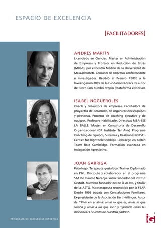 ESPACIO DE EXCELENCIA

                                                                                [FACILITADORES]


                                                           ANDRÉS MARTÍN
                                                           Licenciado en Ciencias. Master en Administración
                                                           de Empresas y Profesor en Reducción de Estrés
                                                           (MBSR), por el Centro Médico de la Universidad de
                                                           Massachussets. Consultor de empresas, conferenciante
                                                           e investigador. Recibió el Premio REIDE a la
                                                           Investigación 2005 de la Fundación Kovacs. Es autor
                                                           del libro Con Rumbo Propio (Plataforma editorial).



                                                           ISABEL NOGUEROLES
                                                           Coach y consultora de empresas. Facilitadora de
                                                           proyectos de desarrollo en organizaciones/equipos
                                                           y personas. Procesos de coaching ejecutivo y de
                                                           equipos. Profesora Habilidades Directivas MBA-BES
                                                           LA SALLE. Master en Consultoría de Desarrollo
                                                           Organizacional (GR Institute Tel Aviv) Programa
                                                           Coaching de Equipos, Sistemas y Realciones (ORSC -
                                                           Center for RightRelationship). Liderazgo en Belbin
                                                           Team Role Cambridge. Formación avanzada en
                                                           Indagación Apreciativa.



                                                           JOAN GARRIGA
                                                           Psicólogo. Terapeuta gestáltico. Trainer Diplomado
                                                           en PNL. Discípulo y colaborador en el programa
                                                           SAT de Claudio Naranjo. Socio Fundador del Institut
                                                           Gestalt. Miembro fundador del de la AEPNL y titular
                                                           de la AETG. Psicoterapeuta reconocido por la FEAP.
                                                           Desde 1999 trabaja con Constelaciones Familiares.
                                                           Ex-presidente de la Asociación Bert Hellinger. Autor
                                                           de “Vivir en el alma: amar lo que es, amar lo que
                                                           somos y amar a los que son" y "¿Dónde están las
                                                           monedas? El cuento de nuestros padres".                9

P R O G R A M A D E E X C E L E N C I A D I R E C T I VA
 