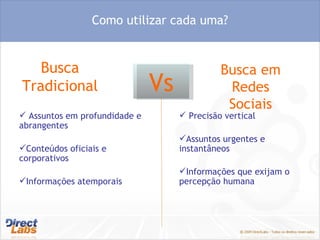 Busca Tradicional  Busca em Redes Sociais Vs Como utilizar cada uma? Assuntos em profundidade e abrangentes Conteúdos oficiais e corporativos Informações atemporais Precisão vertical Assuntos urgentes e instantâneos Informações que exijam o percepção humana 
