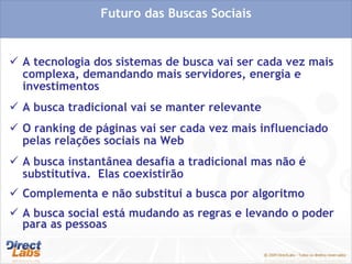 A tecnologia dos sistemas de busca vai ser cada vez mais complexa, demandando mais servidores, energia e investimentos A busca tradicional vai se manter relevante O ranking de páginas vai ser cada vez mais influenciado pelas relações sociais na Web A busca instantânea desafia a tradicional mas não é substitutiva.  Elas coexistirão Complementa e não substitui a busca por algoritmo A busca social está mudando as regras e levando o poder para as pessoas Futuro das Buscas Sociais 