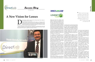 Success Story




                                                                                                                                                                                                                                                                                                        Success Story
                                                                            By Paddy Kamen




                                                                                                                                                                                                                                                        “    While it’s true that very large
                                                                                                                                                                                                                                                         corporations control about half


     A New Vision for Lenses                                                                                                                                                                                                                             of the total market, I discovered
                                                                                                                                                                                                                                                           there is an opportunity for new




                                     D
                                                                                                                                                                                                                                                         independent suppliers who can
                                                     aniel Beaulieu could have retired early after selling Groupe Vision Optique in                Beaulieu also learned that Canadian eyecare                                                                  give ECPs great product


                                                                                                                                                                                                                                                                                                    ”
                                                     2005. Instead he went on a mission.                                                           professionals (ECPs) are over-paying for lens
                                                                                                                                                   products. “Canadian ECPs typically pay 25 per                                                                           at the right price.
                                                      Is Daniel Beaulieu obsessed with lenses? The answer is an unequivocal YES!                   cent more than Americans and much more
                                                      Beaulieu spent five years traveling the world, investigating raw materials and the           than their counterparts in most other countries.
                                                      manufacturing, distribution and retailing of lenses. India, Thailand, Korea, Hong            I was determined to analyze the situation and
                                                      Kong, China and Japan were on his itinerary, in addition to 10 European countries            see if there was a way to change that. While it’s
                                     and 30 U.S. states. He was a man on a mission and he learned a lot.                                                                                             Asia, Europe, the U.S. and Canada, representing
                                                                                                                                                   true that very large corporations control about   many thousands of technicians working around
                                     “I wanted to understand everything about lenses, including the cost of doing business in this field           half of the total market, I discovered there is anthe clock with the best digital production
                                     and the overall market,” he says. “I needed to know where the lens business was headed. I learned             opportunity for new independent suppliers who     equipment. Global sourcing gives Beaulieu the
                                     that the future of the industry is digital lenses and Internet ordering.”                                     can give ECPs great product at the right price.   ability to lower prices while still being committed
                                                                                                                                                   The secret is a combination of Internet ordering, to using labs across Canada to deliver the
                                                                                                                                                   local delivery and services, and global sourcing. product to ECPs. Over the next 18 months,
                                                                                                                                                   “I want to give the independent ECP the means the network will have labs in every province.               Direct-lens.com and lensnetclub.com
                                                                                                                                                   to compete with big players and Internet services Currently, locations can be found in                    give Canadian ECPs powerful tools
                                                                                                                                                   that go direct to consumers,” he adds. “If we Montreal, Drummondville, Trois-Rivières, QC,                for ordering and managing orders
                                                                                                                                                   don’t find a way to help them, I’m afraid many St. Catharines, ON, Saint John, NB and soon in             online. “It’s a new way to purchase
                                                                                                                                                   will disappear in the next 10 years.”             Western Canada.                                         lenses for the independent ECP,”
                                                                                                                                                                                                                                                             notes Beaulieu. “We make it easy to
                                                                                                                                                   The websites www.direct-lens.com and                   The current production capacity is in excess
                                                                                                                                                                                                                                                             order, manage and trace orders, all
                                                                                                                                                   www.lensnetclub.com are Beaulieu’s solutions           of 50,000 lenses per day. Eighty per cent of
                                                                                                                                                                                                                                                             while enjoying significant savings.
                                                                                                                                                   for Canadian ECPs. DirectLab Network is a              Lensnetclub products are delivered within five
                                                                                                                                                                                                                                                             It’s a no-brainer.”
                                                                                                                                                   full-service company offering both standard            working days, with the remaining 20 per cent
                                                                                                                                                   and customized lenses, along with warranties,          guaranteed for delivery within seven working     Beaulieu wants to take his Direct-Lens
                                                                                                                                                   coatings and customer service via the                  days. “Our guarantees with Lensnetclub are       public within five years. “By then,
                                                                                                                                                   direct-lens.com ordering platform. They have           firm, and if we are late we issue the customer   I will have achieved my goal of
                                                                                                                                                   both proprietary and some well-known brand             a refund in the form of a coupon for the next    bringing Canadian ECPs high-quality
                                                                                                                                                   products, ensuring that there is a wide range of       purchase,” explains Beaulieu.                    lenses at a price that will increase
                                                                                                                                                   high-quality lenses to meet any need.                  All lenses from Direct-Lens and Lensnetclub their margins and help them not only
                                                                                                                                                   Lensnetclub.com is an Internet-based discount          are available digitally surfaced and two to stay in business but to prosper.
                                                                                                                                                   club offering all major lens brands within             customized free-form products are available I’m an independent with a firm
                                                                                                                                                   standard Rx parameters. This is the go-to place        through Lensnetclub: Cleari and Innovative. commitment to support the
                                                                                                                                                   for standard orders in situations where one            DirectLab Network offers premier products independent optical professional.”
                                                                                                                                                   doesn’t mind paying extra for warranties or            through Direct-Lens: Precision and MyWorld. The Beaulieu family has a strong
                                                                                                                                                   doing without. The difference between this club        All products represent the best quality-to-price history in the optical industry. “My
                                                                                                                                                   and others is the customer service, the availability   ratios in the industry, according to Beaulieu.   father, with over 50 years experience
                                                                                                                                                   of fax ordering and the fact that there are            “I have invested over $3 million to make sure in the business, was my mentor,” says
                                                                                                                                                   18 materials and indexes available from all            we are outstanding in the field,” explains Beau- Beaulieu. “I also obtained a master
                                                                                                                                                   major manufacturers. The prices are great and          lieu. “And we have developed an incredible degree in law, which has been an asset
                                                                                                                                                   the customer pays separately for everything,           team of more than 50 seasoned professionals in my business career.”
                                                                                                                                                   including the cost of a fax order (a $2 surcharge   to support our growth, including Jean-Marie           There’s no doubt that Beaulieu has
                                                                                                                                                   when not ordering over the Internet).               Pomerleau, CFO and Ted Hahn, vice president           done incredibly thorough research
                                                                                                                                                   Lensnetclub.com prices are up to 60 per cent        of sales for DirectLab Network, David Landry,         and established a strong sourcing
                                                                                                                                                   less than the competition. DirectLab Network        territory manager for Atlantic Canada, Robert Bell    and distribution business model. As
                                                                                                                                                   is the official agent in Canada for this service,   for Quebec, and Roger Morin and Jeff                  long as ECPs embrace Internet-based
                                                                                                                                                   which is based in the U.S.                          Perkins in Ontario.” Beaulieu’s daughter, Veronique   purchasing, Direct-Lens and
                                                                                                                                                   Beaulieu takes his companies both global and Beaulieu, is onboard at the Trois-Rivières                   Lensnetclub will thrive, and quite
                                                                                                                                                   local via the DirectLab Network, which is currently head office, in charge of special projects,           possibly change the balance of power
                                                                                                                                                   served by laboratories and manufacturers in development, communications and logistics.                    in this competitive market.	      n
                                                                                                [ DirectLab Network President, Daniel Beaulieu ]


26   Envision | july - august 2011                                                                                                                                                                                                                              july - august 2011 | Envision
                                                                                                                                                                                                                                                                                                             27
 