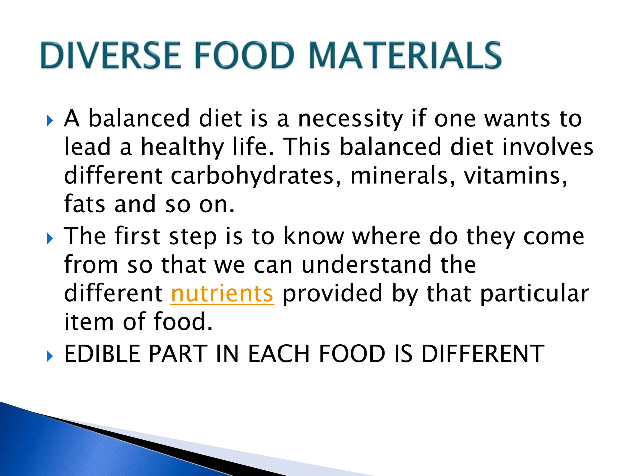  A balanced diet is a necessity if one wants to
lead a healthy life. This balanced diet involves
different carbohydrates, minerals, vitamins,
fats and so on.
 The first step is to know where do they come
from so that we can understand the
different nutrients provided by that particular
item of food.
 EDIBLE PART IN EACH FOOD IS DIFFERENT
 