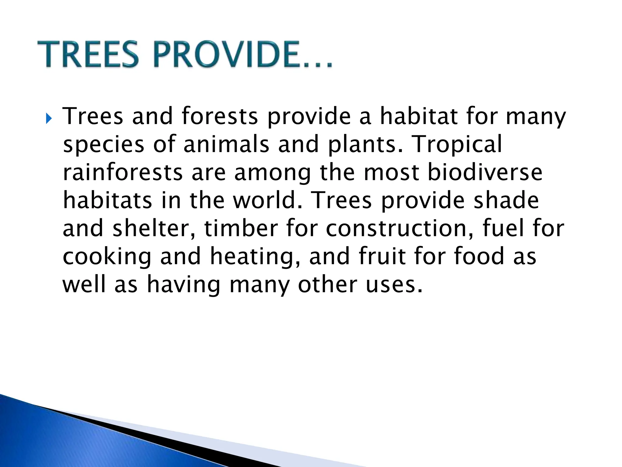  Trees and forests provide a habitat for many
species of animals and plants. Tropical
rainforests are among the most biodiverse
habitats in the world. Trees provide shade
and shelter, timber for construction, fuel for
cooking and heating, and fruit for food as
well as having many other uses.
 