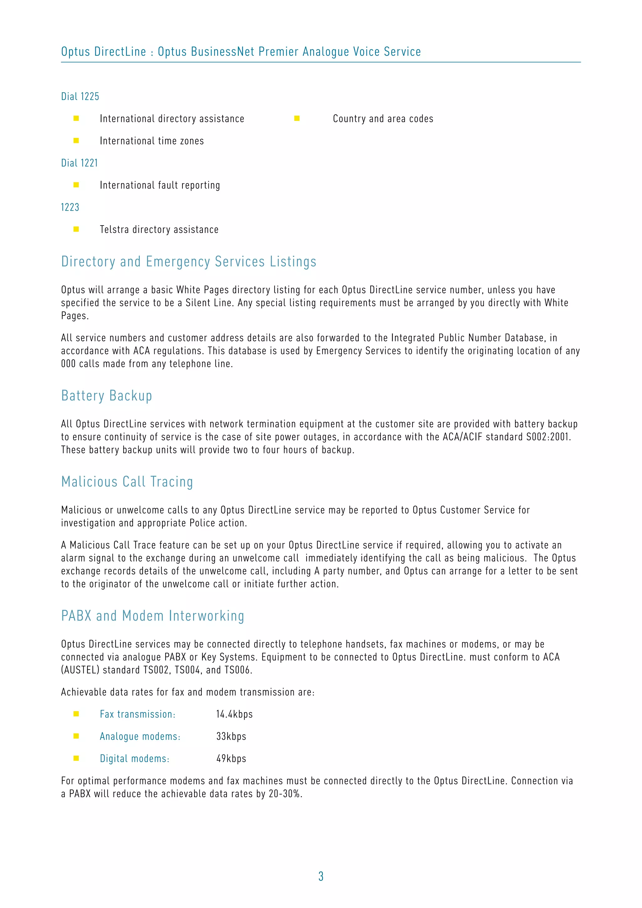 3
Optus DirectLine : Optus BusinessNet Premier Analogue Voice Service
Dial 1225
s International directory assistance s Country and area codes
s International time zones
Dial 1221
s International fault reporting
1223
s Telstra directory assistance
Directory and Emergency Services Listings
Optus will arrange a basic White Pages directory listing for each Optus DirectLine service number, unless you have
specified the service to be a Silent Line. Any special listing requirements must be arranged by you directly with White
Pages.
All service numbers and customer address details are also forwarded to the Integrated Public Number Database, in
accordance with ACA regulations. This database is used by Emergency Services to identify the originating location of any
000 calls made from any telephone line.
Battery Backup
All Optus DirectLine services with network termination equipment at the customer site are provided with battery backup
to ensure continuity of service is the case of site power outages, in accordance with the ACA/ACIF standard S002:2001.
These battery backup units will provide two to four hours of backup.
Malicious Call Tracing
Malicious or unwelcome calls to any Optus DirectLine service may be reported to Optus Customer Service for
investigation and appropriate Police action.
A Malicious Call Trace feature can be set up on your Optus DirectLine service if required, allowing you to activate an
alarm signal to the exchange during an unwelcome call immediately identifying the call as being malicious. The Optus
exchange records details of the unwelcome call, including A party number, and Optus can arrange for a letter to be sent
to the originator of the unwelcome call or initiate further action.
PABX and Modem Interworking
Optus DirectLine services may be connected directly to telephone handsets, fax machines or modems, or may be
connected via analogue PABX or Key Systems. Equipment to be connected to Optus DirectLine. must conform to ACA
(AUSTEL) standard TS002, TS004, and TS006.
Achievable data rates for fax and modem transmission are:
s Fax transmission: 14.4kbps
s Analogue modems: 33kbps
s Digital modems: 49kbps
For optimal performance modems and fax machines must be connected directly to the Optus DirectLine. Connection via
a PABX will reduce the achievable data rates by 20-30%.
 