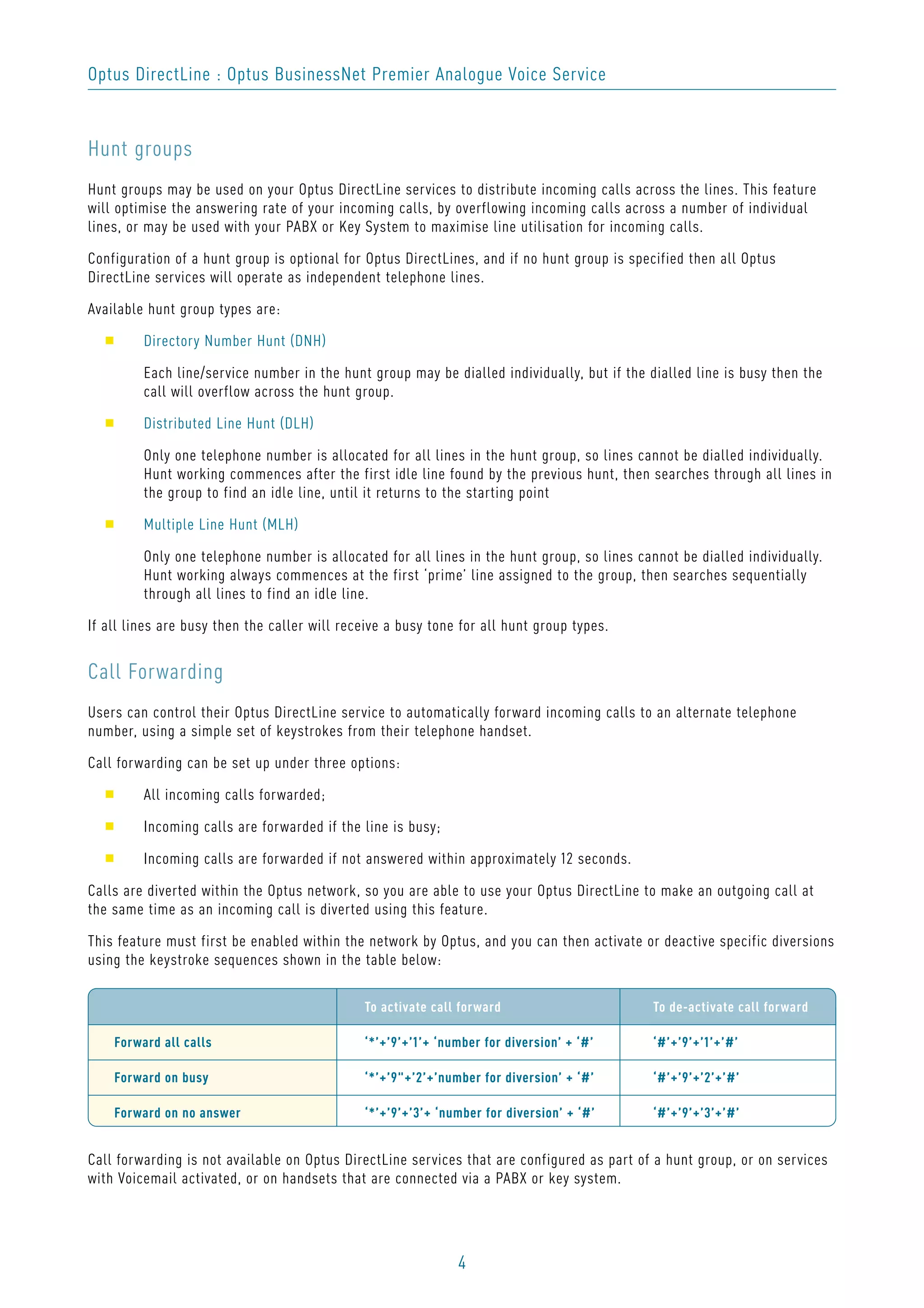 4
Optus DirectLine : Optus BusinessNet Premier Analogue Voice Service
Hunt groups
Hunt groups may be used on your Optus DirectLine services to distribute incoming calls across the lines. This feature
will optimise the answering rate of your incoming calls, by overflowing incoming calls across a number of individual
lines, or may be used with your PABX or Key System to maximise line utilisation for incoming calls.
Configuration of a hunt group is optional for Optus DirectLines, and if no hunt group is specified then all Optus
DirectLine services will operate as independent telephone lines.
Available hunt group types are:
s Directory Number Hunt (DNH)
Each line/service number in the hunt group may be dialled individually, but if the dialled line is busy then the
call will overflow across the hunt group.
s Distributed Line Hunt (DLH)
Only one telephone number is allocated for all lines in the hunt group, so lines cannot be dialled individually.
Hunt working commences after the first idle line found by the previous hunt, then searches through all lines in
the group to find an idle line, until it returns to the starting point
s Multiple Line Hunt (MLH)
Only one telephone number is allocated for all lines in the hunt group, so lines cannot be dialled individually.
Hunt working always commences at the first ‘prime’ line assigned to the group, then searches sequentially
through all lines to find an idle line.
If all lines are busy then the caller will receive a busy tone for all hunt group types.
Call Forwarding
Users can control their Optus DirectLine service to automatically forward incoming calls to an alternate telephone
number, using a simple set of keystrokes from their telephone handset.
Call forwarding can be set up under three options:
s All incoming calls forwarded;
s Incoming calls are forwarded if the line is busy;
s Incoming calls are forwarded if not answered within approximately 12 seconds.
Calls are diverted within the Optus network, so you are able to use your Optus DirectLine to make an outgoing call at
the same time as an incoming call is diverted using this feature.
This feature must first be enabled within the network by Optus, and you can then activate or deactive specific diversions
using the keystroke sequences shown in the table below:
Call forwarding is not available on Optus DirectLine services that are configured as part of a hunt group, or on services
with Voicemail activated, or on handsets that are connected via a PABX or key system.
To activate call forward To de-activate call forward
Forward all calls ‘*’+’9’+’1’+ ‘number for diversion’ + ‘#’ ‘#’+’9’+’1’+’#’
Forward on busy ‘*’+’9"+’2’+’number for diversion’ + ‘#’ ‘#’+’9’+’2’+’#’
Forward on no answer ‘*’+’9’+’3’+ ‘number for diversion’ + ‘#’ ‘#’+’9’+’3’+’#’
 