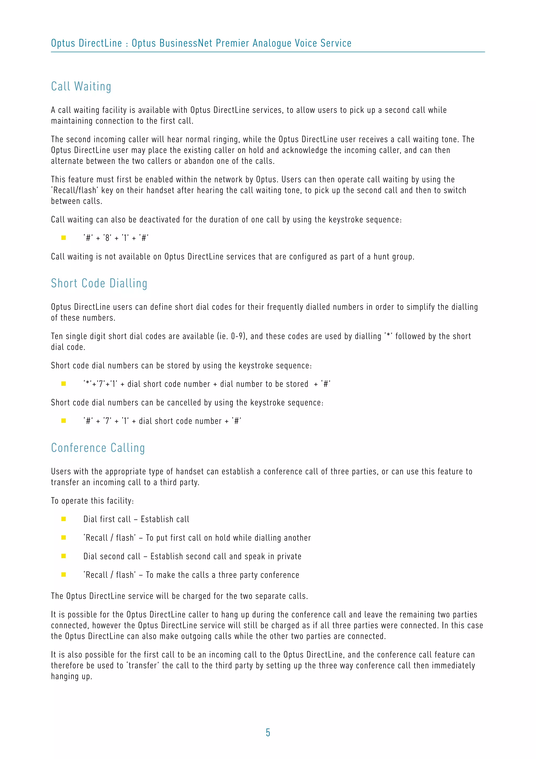 5
Optus DirectLine : Optus BusinessNet Premier Analogue Voice Service
Call Waiting
A call waiting facility is available with Optus DirectLine services, to allow users to pick up a second call while
maintaining connection to the first call.
The second incoming caller will hear normal ringing, while the Optus DirectLine user receives a call waiting tone. The
Optus DirectLine user may place the existing caller on hold and acknowledge the incoming caller, and can then
alternate between the two callers or abandon one of the calls.
This feature must first be enabled within the network by Optus. Users can then operate call waiting by using the
‘Recall/flash’ key on their handset after hearing the call waiting tone, to pick up the second call and then to switch
between calls.
Call waiting can also be deactivated for the duration of one call by using the keystroke sequence:
s ‘#’ + ‘8’ + ‘1’ + ‘#’
Call waiting is not available on Optus DirectLine services that are configured as part of a hunt group.
Short Code Dialling
Optus DirectLine users can define short dial codes for their frequently dialled numbers in order to simplify the dialling
of these numbers.
Ten single digit short dial codes are available (ie. 0-9), and these codes are used by dialling ‘*’ followed by the short
dial code.
Short code dial numbers can be stored by using the keystroke sequence:
s ‘*’+’7’+’1’ + dial short code number + dial number to be stored + ‘#’
Short code dial numbers can be cancelled by using the keystroke sequence:
s ‘#’ + ‘7’ + ‘1’ + dial short code number + ‘#’
Conference Calling
Users with the appropriate type of handset can establish a conference call of three parties, or can use this feature to
transfer an incoming call to a third party.
To operate this facility:
s Dial first call – Establish call
s ‘Recall / flash’ – To put first call on hold while dialling another
s Dial second call – Establish second call and speak in private
s ‘Recall / flash’ – To make the calls a three party conference
The Optus DirectLine service will be charged for the two separate calls.
It is possible for the Optus DirectLine caller to hang up during the conference call and leave the remaining two parties
connected, however the Optus DirectLine service will still be charged as if all three parties were connected. In this case
the Optus DirectLine can also make outgoing calls while the other two parties are connected.
It is also possible for the first call to be an incoming call to the Optus DirectLine, and the conference call feature can
therefore be used to ‘transfer’ the call to the third party by setting up the three way conference call then immediately
hanging up.
 