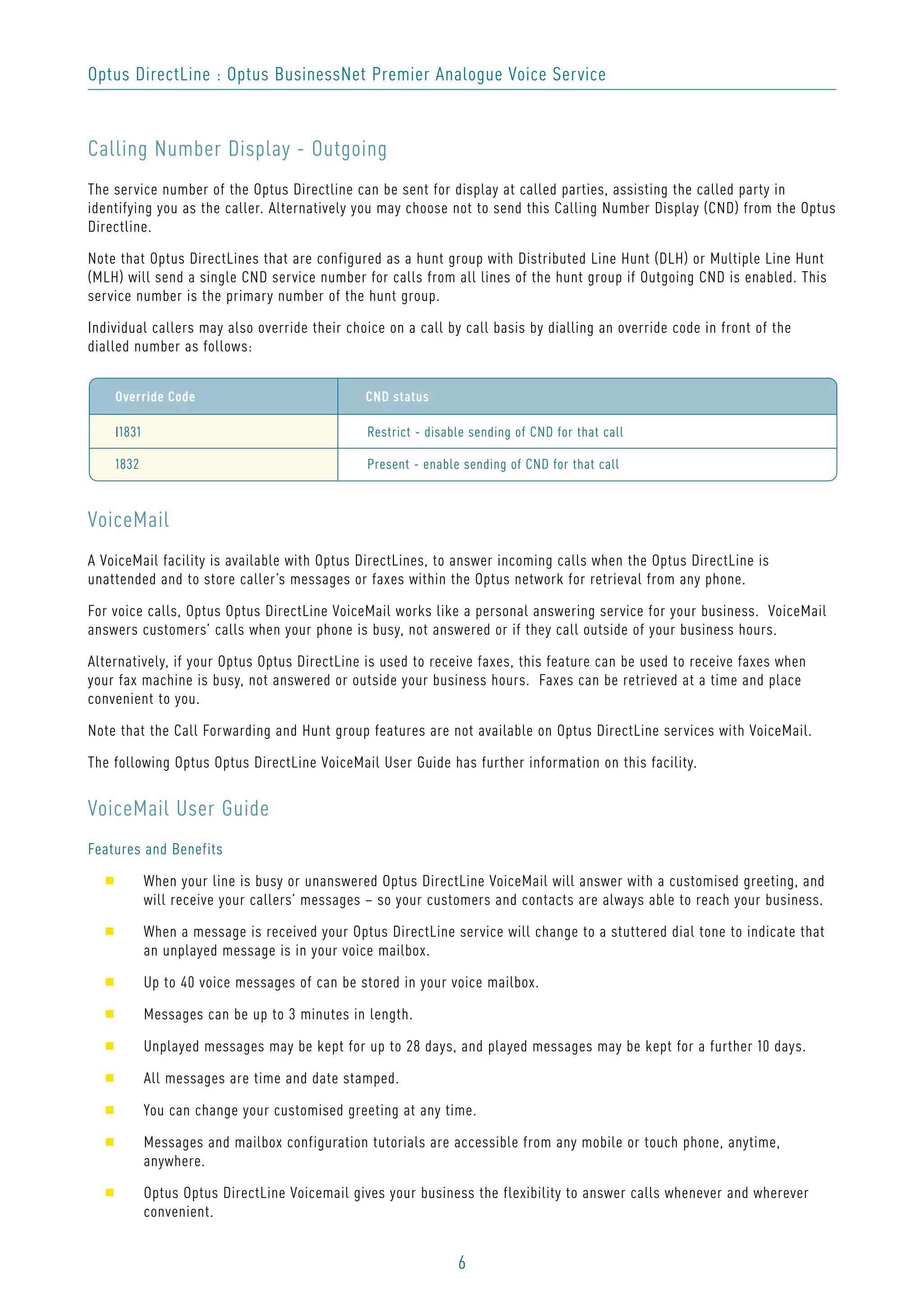 6
Optus DirectLine : Optus BusinessNet Premier Analogue Voice Service
Calling Number Display - Outgoing
The service number of the Optus Directline can be sent for display at called parties, assisting the called party in
identifying you as the caller. Alternatively you may choose not to send this Calling Number Display (CND) from the Optus
Directline.
Note that Optus DirectLines that are configured as a hunt group with Distributed Line Hunt (DLH) or Multiple Line Hunt
(MLH) will send a single CND service number for calls from all lines of the hunt group if Outgoing CND is enabled. This
service number is the primary number of the hunt group.
Individual callers may also override their choice on a call by call basis by dialling an override code in front of the
dialled number as follows:
VoiceMail
A VoiceMail facility is available with Optus DirectLines, to answer incoming calls when the Optus DirectLine is
unattended and to store caller’s messages or faxes within the Optus network for retrieval from any phone.
For voice calls, Optus Optus DirectLine VoiceMail works like a personal answering service for your business. VoiceMail
answers customers’ calls when your phone is busy, not answered or if they call outside of your business hours.
Alternatively, if your Optus Optus DirectLine is used to receive faxes, this feature can be used to receive faxes when
your fax machine is busy, not answered or outside your business hours. Faxes can be retrieved at a time and place
convenient to you.
Note that the Call Forwarding and Hunt group features are not available on Optus DirectLine services with VoiceMail.
The following Optus Optus DirectLine VoiceMail User Guide has further information on this facility.
VoiceMail User Guide
Features and Benefits
s When your line is busy or unanswered Optus DirectLine VoiceMail will answer with a customised greeting, and
will receive your callers’ messages – so your customers and contacts are always able to reach your business.
s When a message is received your Optus DirectLine service will change to a stuttered dial tone to indicate that
an unplayed message is in your voice mailbox.
s Up to 40 voice messages of can be stored in your voice mailbox.
s Messages can be up to 3 minutes in length.
s Unplayed messages may be kept for up to 28 days, and played messages may be kept for a further 10 days.
s All messages are time and date stamped.
s You can change your customised greeting at any time.
s Messages and mailbox configuration tutorials are accessible from any mobile or touch phone, anytime,
anywhere.
s Optus Optus DirectLine Voicemail gives your business the flexibility to answer calls whenever and wherever
convenient.
Override Code CND status
I1831 Restrict - disable sending of CND for that call
1832 Present - enable sending of CND for that call
 