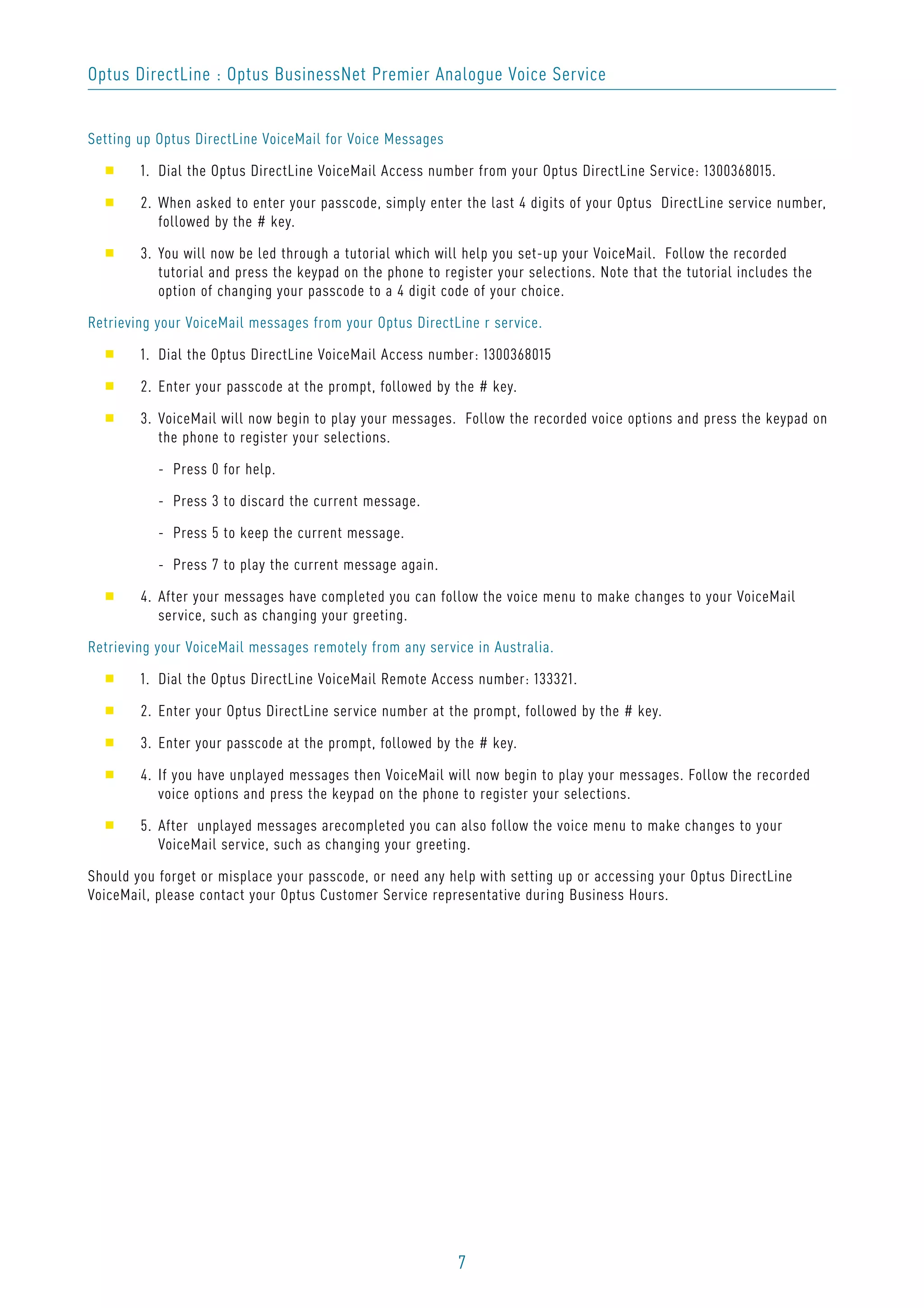 7
Optus DirectLine : Optus BusinessNet Premier Analogue Voice Service
Setting up Optus DirectLine VoiceMail for Voice Messages
s 1. Dial the Optus DirectLine VoiceMail Access number from your Optus DirectLine Service: 1300368015.
s 2. When asked to enter your passcode, simply enter the last 4 digits of your Optus DirectLine service number,
followed by the # key.
s 3. You will now be led through a tutorial which will help you set-up your VoiceMail. Follow the recorded
tutorial and press the keypad on the phone to register your selections. Note that the tutorial includes the
option of changing your passcode to a 4 digit code of your choice.
Retrieving your VoiceMail messages from your Optus DirectLine r service.
s 1. Dial the Optus DirectLine VoiceMail Access number: 1300368015
s 2. Enter your passcode at the prompt, followed by the # key.
s 3. VoiceMail will now begin to play your messages. Follow the recorded voice options and press the keypad on
the phone to register your selections.
- Press 0 for help.
- Press 3 to discard the current message.
- Press 5 to keep the current message.
- Press 7 to play the current message again.
s 4. After your messages have completed you can follow the voice menu to make changes to your VoiceMail
service, such as changing your greeting.
Retrieving your VoiceMail messages remotely from any service in Australia.
s 1. Dial the Optus DirectLine VoiceMail Remote Access number: 133321.
s 2. Enter your Optus DirectLine service number at the prompt, followed by the # key.
s 3. Enter your passcode at the prompt, followed by the # key.
s 4. If you have unplayed messages then VoiceMail will now begin to play your messages. Follow the recorded
voice options and press the keypad on the phone to register your selections.
s 5. After unplayed messages arecompleted you can also follow the voice menu to make changes to your
VoiceMail service, such as changing your greeting.
Should you forget or misplace your passcode, or need any help with setting up or accessing your Optus DirectLine
VoiceMail, please contact your Optus Customer Service representative during Business Hours.
 