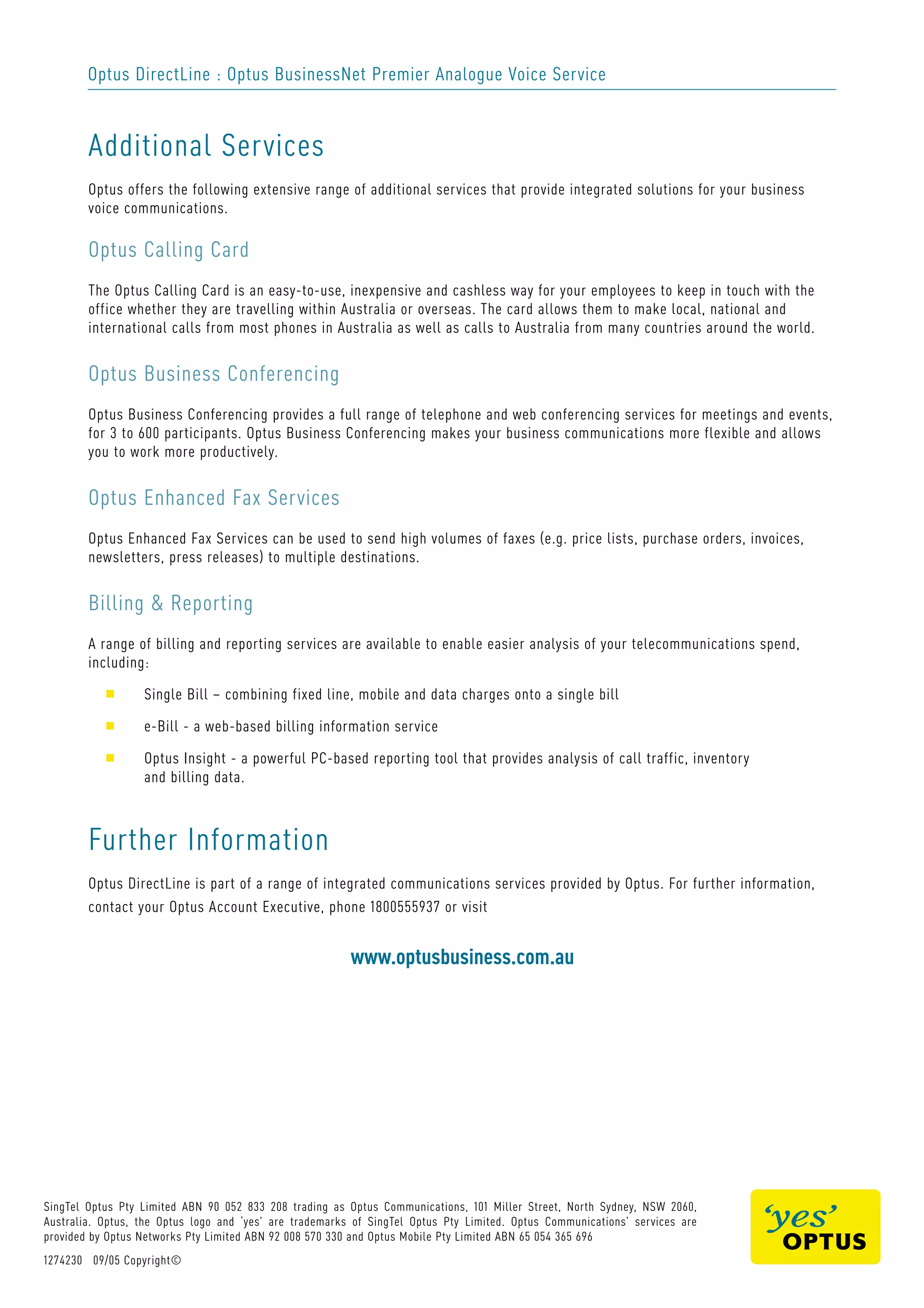 Optus DirectLine : Optus BusinessNet Premier Analogue Voice Service
Additional Services
Optus offers the following extensive range of additional services that provide integrated solutions for your business
voice communications.
Optus Calling Card
The Optus Calling Card is an easy-to-use, inexpensive and cashless way for your employees to keep in touch with the
office whether they are travelling within Australia or overseas. The card allows them to make local, national and
international calls from most phones in Australia as well as calls to Australia from many countries around the world.
Optus Business Conferencing
Optus Business Conferencing provides a full range of telephone and web conferencing services for meetings and events,
for 3 to 600 participants. Optus Business Conferencing makes your business communications more flexible and allows
you to work more productively.
Optus Enhanced Fax Services
Optus Enhanced Fax Services can be used to send high volumes of faxes (e.g. price lists, purchase orders, invoices,
newsletters, press releases) to multiple destinations.
Billing & Reporting
A range of billing and reporting services are available to enable easier analysis of your telecommunications spend,
including:
s Single Bill – combining fixed line, mobile and data charges onto a single bill
s e-Bill - a web-based billing information service
s Optus Insight - a powerful PC-based reporting tool that provides analysis of call traffic, inventory
and billing data.
Further Information
Optus DirectLine is part of a range of integrated communications services provided by Optus. For further information,
contact your Optus Account Executive, phone 1800555937 or visit
www.optusbusiness.com.au
SingTel Optus Pty Limited ABN 90 052 833 208 trading as Optus Communications, 101 Miller Street, North Sydney, NSW 2060,
Australia. Optus, the Optus logo and ‘yes’ are trademarks of SingTel Optus Pty Limited. Optus Communications’ services are
provided by Optus Networks Pty Limited ABN 92 008 570 330 and Optus Mobile Pty Limited ABN 65 054 365 696
1274230 09/05 Copyright©
 