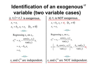 17 
Identification of an exogenous 
variable (two variable cases) 
i) is exogenous. ii) is NOT exogenous. 
( ) 
1 e 
x b x b 
= 
1 = 12 2 + 12 ≠ 
0 
x e 
x b var 
x 
12 2 
var( ) 
x x 
( ) 1 1 x = e 1 x 
Regressing on , 
r x x x 
cov( , ) 
2 1 
var( ) 
= − 
b x x 
1 12 cov( 2 , 1 
) 
var( ) 
1 
2 
1 
1 
1 
2 
(1) 
2 
2 1 
x 
x 
x 
x 
− 
⎭ ⎬ ⎫ 
⎩ ⎨ ⎧ 
= − 
x e 
= 
x b x e b 
1 1 
= + ≠ 
( 0) 2 21 1 2 21 
x x 
Regressing on , 
r x x x 
cov( , ) 
= − 
x b x 
= − 
2 21 1 
2 
1 
2 1 
1 
2 
(1) 
2 
2 1 
var( ) 
e 
x 
x 
= 
( ) 
2 2 
1 e 
and (1) are NOT independent. 
1 2 and (1) are independent. x r 
1 2 x r 
 