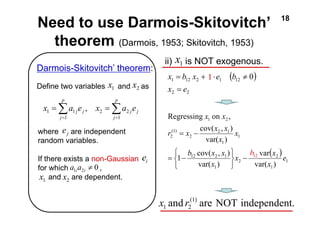 Need to use Darmois-Skitovitch’ 18 
theorem (Darmois, 1953; Skitovitch, 1953) 
( ) 
1 
x b x e b 
= 
1 = 12 2 + ⋅ 1 12 ≠ 
0 
x e 
x x 
1 
2 
2 
x x 
Regressing on , 
r x x x 
cov( , ) 
2 1 
var( ) 
= − 
b x x 
1 12 cov( 2 , 1 
) 
1 
1 
1 
2 
(1) 
2 
1 2 
var 
var( ) 
var( ) 
e 
x 
x 
x 
x 
− 
⎭ ⎬ ⎫ 
⎩ ⎨ ⎧ 
= − 
( ) 
2 2 
Darmois-Skitovitch’ theorem: 
Define two variables and as 
ii) 1 is NOT exogenous. x 
and (1) are NOT independent. 
1 2 x r 
Σ Σ 
= = 
x 1 = a 1 j e j , 
x = 
a e 
p 
2 2 
j 
j j 
p 
j 
1 
1 
1 x 
j e 
where are independent 
random variables. 
If there exists a non-Gaussian 
for which , 
and are dependent. 
i e 
0 1 2 ≠ i i a a 
1 x 2 x 
1 
12 b 
2 x 
 