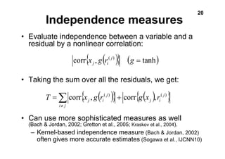 20 Independence measures 
• Evaluate independence between a variable and a 
residual by a nonlinear correlation: 
corr{x , g(r( j) )} (g = tanh) 
j i 
• Taking the sum over all the residuals, we get: 
{ ( j 
Σ≠ 
) } { ( ) } T = corr x ) ) 
j , g i r( + 
corr g x , r( i j 
j 
j i 
• Can use more sophisticated measures as well 
(Bach & Jordan, 2002; Gretton et al., 2005; Kraskov et al., 2004). 
– Kernel-based independence measure (Bach & Jordan, 2002) 
often gives more accurate estimates (Sogawa et al., IJCNN10) 
 