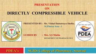 1
PDEA’s SGRS College of Pharmacy, SaswadPDEA’s SGRS College of Pharmacy, Saswad
PRESENTATION
ON
DIRECTLY COMPRESSIBLE VEHICLE
PRESENTED BY: Mr. Vishal Dattatraya Shelke.
M.Pharm Sem - I
GUIDED BY : Mrs. S.S Mutha
DEPARTMENT OF PHARMACEUTICS
 