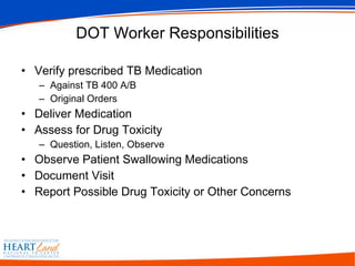 DOT Worker Responsibilities Verify prescribed TB Medication Against TB 400 A/B Original Orders Deliver Medication Assess for Drug Toxicity Question, Listen, Observe Observe Patient Swallowing Medications Document Visit Report Possible Drug Toxicity or Other Concerns 