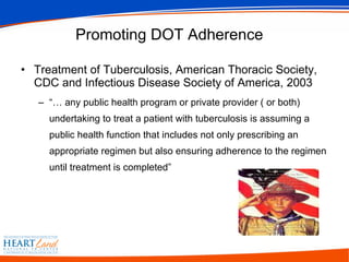 Promoting DOT Adherence  Treatment of Tuberculosis, American Thoracic Society, CDC and Infectious Disease Society of America, 2003 “…  any public health program or private provider ( or both) undertaking to treat a patient with tuberculosis is assuming a public health function that includes not only prescribing an appropriate regimen but also ensuring adherence to the regimen until treatment is completed” 