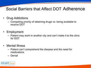 Social Barriers that Affect DOT   Adherence Drug Addictions Competing priority of obtaining drugs vs. being available to receive DOT Employment Patient may work in another city and can’t make it to the clinic for DOT Mental Illness Patient can’t comprehend the disease and the need for medications Denial 