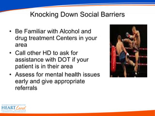 Knocking Down Social Barriers Be Familiar with Alcohol and drug treatment Centers in your area Call other HD to ask for assistance with DOT if your patient is in their area Assess for mental health issues early and give appropriate referrals 