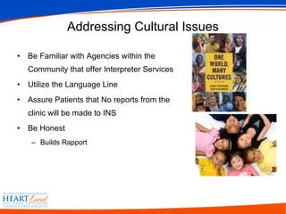 Addressing Cultural Issues Be Familiar with Agencies within the Community that offer Interpreter Services Utilize the Language Line Assure Patients that No reports from the clinic will be made to INS Be Honest  Builds Rapport 