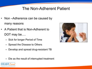 The Non-Adherent Patient Non –Adherence can be caused by many reasons A Patient that is Non-Adherent to DOT may be…. Sick for longer Period of Time Spread the Disease to Others Develop and spread drug-resistant TB  Die as the result of interrupted treatment  