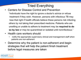 Tried Everything Centers for Disease Control and Prevention “ individuals have the right to ignore a doctor's advice or refuse treatment if they wish. However, persons with infectious TB may lose that right if health officials believe these persons risk infecting  others by not taking their prescribed medicine. Patients who are unwilling or unable to adhere to treatment may be  required to do so by law  or may be quarantined or isolated until noninfectious.”  Health care workers should notify the appropriate supervisory clinical and management staff when patients are non-adherent Determine why the patient is non-adherent and begin strategies that will help the patient finish treatment before legal measures are taken  