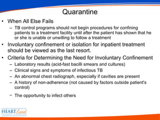 Quarantine When All Else Fails TB control programs should not begin procedures for confining patients to a treatment facility until after the patient has shown that he or she is unable or unwilling to follow a treatment  Involuntary confinement or isolation for inpatient treatment should be viewed as the last resort. Criteria for Determining the Need for Involuntary Confinement  Laboratory results (acid-fast bacilli smears and cultures)  Clinical signs and symptoms of infectious TB  An abnormal chest radiograph, especially if cavities are present  A history of non-adherence (not caused by factors outside patient's control)  The opportunity to infect others   
