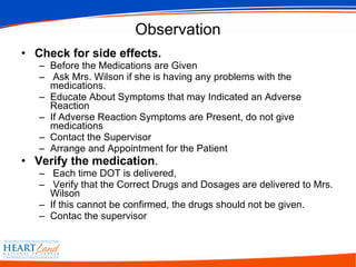 Observation Check for side effects.   Before the Medications are Given Ask Mrs. Wilson if she is having any problems with the medications.  Educate About Symptoms that may Indicated an Adverse Reaction If Adverse Reaction Symptoms are Present, do not give medications Contact the Supervisor Arrange and Appointment for the Patient Verify the medication . Each time DOT is delivered, Verify that the Correct Drugs and Dosages are delivered to Mrs. Wilson If this cannot be confirmed, the drugs should not be given.  Contac the supervisor  
