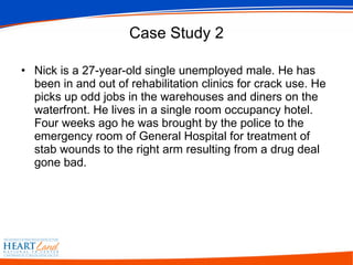 Case Study 2 Nick is a 27-year-old single unemployed male. He has been in and out of rehabilitation clinics for crack use. He picks up odd jobs in the warehouses and diners on the waterfront. He lives in a single room occupancy hotel. Four weeks ago he was brought by the police to the emergency room of General Hospital for treatment of stab wounds to the right arm resulting from a drug deal gone bad.  
