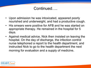 Continued…. Upon admission he was intoxicated, appeared poorly nourished and underweight, and had a productive cough.  His smears were positive for AFB and he was started on appropriate therapy. He remained in the hospital for 5 days.  Against medical advice, Nick then insisted on leaving the hospital. On the day of discharge, the infection control nurse telephoned a report to the health department, and instructed Nick to go to the health department the next morning for evaluation and a supply of medicine .  
